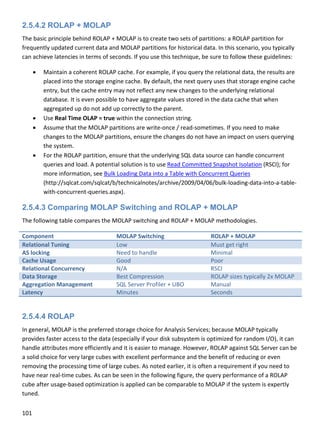 101 
 
2.5.4.2 ROLAP + MOLAP
The basic principle behind ROLAP + MOLAP is to create two sets of partitions: a ROLAP partition for 
frequently updated current data and MOLAP partitions for historical data. In this scenario, you typically 
can achieve latencies in terms of seconds. If you use this technique, be sure to follow these guidelines: 
 Maintain a coherent ROLAP cache. For example, if you query the relational data, the results are 
placed into the storage engine cache. By default, the next query uses that storage engine cache 
entry, but the cache entry may not reflect any new changes to the underlying relational 
database. It is even possible to have aggregate values stored in the data cache that when 
aggregated up do not add up correctly to the parent. 
 Use Real Time OLAP = true within the connection string. 
 Assume that the MOLAP partitions are write‐once / read‐sometimes. If you need to make 
changes to the MOLAP partitions, ensure the changes do not have an impact on users querying 
the system. 
 For the ROLAP partition, ensure that the underlying SQL data source can handle concurrent 
queries and load. A potential solution is to use Read Committed Snapshot Isolation (RSCI); for 
more information, see Bulk Loading Data into a Table with Concurrent Queries 
(http://sqlcat.com/sqlcat/b/technicalnotes/archive/2009/04/06/bulk‐loading‐data‐into‐a‐table‐
with‐concurrent‐queries.aspx). 
2.5.4.3 Comparing MOLAP Switching and ROLAP + MOLAP
The following table compares the MOLAP switching and ROLAP + MOLAP methodologies. 
Component  MOLAP Switching  ROLAP + MOLAP 
Relational Tuning  Low  Must get right 
AS locking  Need to handle  Minimal 
Cache Usage  Good  Poor 
Relational Concurrency  N/A  RSCI 
Data Storage  Best Compression  ROLAP sizes typically 2x MOLAP 
Aggregation Management  SQL Server Profiler + UBO  Manual 
Latency  Minutes  Seconds 
 
2.5.4.4 ROLAP
In general, MOLAP is the preferred storage choice for Analysis Services; because MOLAP typically 
provides faster access to the data (especially if your disk subsystem is optimized for random I/O), it can 
handle attributes more efficiently and it is easier to manage. However, ROLAP against SQL Server can be 
a solid choice for very large cubes with excellent performance and the benefit of reducing or even 
removing the processing time of large cubes. As noted earlier, it is often a requirement if you need to 
have near real‐time cubes. As can be seen in the following figure, the query performance of a ROLAP 
cube after usage‐based optimization is applied can be comparable to MOLAP if the system is expertly 
tuned.  
 