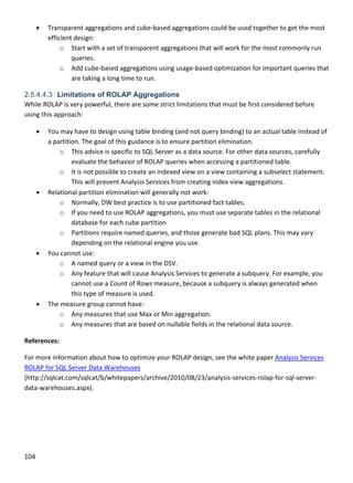 104 
 
 Transparent aggregations and cube‐based aggregations could be used together to get the most 
efficient design: 
o Start with a set of transparent aggregations that will work for the most commonly run 
queries. 
o Add cube‐based aggregations using usage‐based optimization for important queries that 
are taking a long time to run. 
2.5.4.4.3 Limitations of ROLAP Aggregations
While ROLAP is very powerful, there are some strict limitations that must be first considered before 
using this approach: 
 You may have to design using table binding (and not query binding) to an actual table instead of 
a partition. The goal of this guidance is to ensure partition elimination. 
o This advice is specific to SQL Server as a data source. For other data sources, carefully 
evaluate the behavior of ROLAP queries when accessing a partitioned table. 
o It is not possible to create an indexed view on a view containing a subselect statement. 
This will prevent Analysis Services from creating index view aggregations. 
 Relational partition elimination will generally not work: 
o Normally, DW best practice is to use partitioned fact tables.  
o If you need to use ROLAP aggregations, you must use separate tables in the relational 
database for each cube partition 
o Partitions require named queries, and those generate bad SQL plans. This may vary 
depending on the relational engine you use. 
 You cannot use: 
o A named query or a view in the DSV. 
o Any feature that will cause Analysis Services to generate a subquery. For example, you 
cannot use a Count of Rows measure, because a subquery is always generated when 
this type of measure is used. 
 The measure group cannot have: 
o Any measures that use Max or Min aggregation. 
o Any measures that are based on nullable fields in the relational data source. 
References: 
For more information about how to optimize your ROLAP design, see the white paper Analysis Services 
ROLAP for SQL Server Data Warehouses 
(http://sqlcat.com/sqlcat/b/whitepapers/archive/2010/08/23/analysis‐services‐rolap‐for‐sql‐server‐
data‐warehouses.aspx). 
   
 