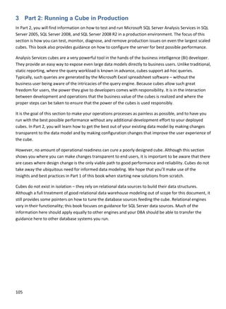 105 
 
3 Part 2: Running a Cube in Production
In Part 2, you will find information on how to test and run Microsoft SQL Server Analysis Services in SQL 
Server 2005, SQL Server 2008, and SQL Server 2008 R2 in a production environment. The focus of this 
section is how you can test, monitor, diagnose, and remove production issues on even the largest scaled 
cubes. This book also provides guidance on how to configure the server for best possible performance. 
Analysis Services cubes are a very powerful tool in the hands of the business intelligence (BI) developer. 
They provide an easy way to expose even large data models directly to business users. Unlike traditional, 
static reporting, where the query workload is known in advance, cubes support ad‐hoc queries. 
Typically, such queries are generated by the Microsoft Excel spreadsheet software – without the 
business user being aware of the intricacies of the query engine. Because cubes allow such great 
freedom for users, the power they give to developers comes with responsibility. It is in the interaction 
between development and operations that the business value of the cubes is realized and where the 
proper steps can be taken to ensure that the power of the cubes is used responsibly.  
It is the goal of this section to make your operations processes as painless as possible, and to have you 
run with the best possible performance without any additional development effort to your deployed 
cubes. In Part 2, you will learn how to get the best out of your existing data model by making changes 
transparent to the data model and by making configuration changes that improve the user experience of 
the cube. 
However, no amount of operational readiness can cure a poorly designed cube. Although this section 
shows you where you can make changes transparent to end users, it is important to be aware that there 
are cases where design change is the only viable path to good performance and reliability. Cubes do not 
take away the ubiquitous need for informed data modeling. We hope that you’ll make use of the 
insights and best practices in Part 1 of this book when starting new solutions from scratch.  
Cubes do not exist in isolation – they rely on relational data sources to build their data structures. 
Although a full treatment of good relational data warehouse modeling out of scope for this document, it 
still provides some pointers on how to tune the database sources feeding the cube. Relational engines 
vary in their functionality; this book focuses on guidance for SQL Server data sources. Much of the 
information here should apply equally to other engines and your DBA should be able to transfer the 
guidance here to other database systems you run.   
 
