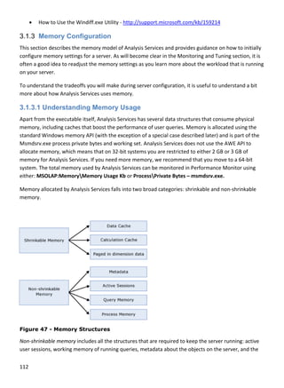 112 
 
 H
3.1.3 M
This sectio
configure
often a go
on your se
To unders
more abo
3.1.3.1
Apart from
memory, 
standard 
Msmdsrv.
allocate m
memory f
system. T
either: MS
Memory a
memory. 
 
Figure 4
Non‐shrin
user sessi
ow to Use th
Memory Co
on describes 
 memory sett
ood idea to re
erver. 
stand the trad
out how Analy
Understa
m the executa
including cac
Windows me
.exe process 
memory, whic
for Analysis S
he total mem
SOLAP:Memo
allocated by A
47 - Memor
nkable memor
ons, working
e Windiff.exe
onfigurati
the memory 
tings for a ser
eadjust the m
deoffs you wi
ysis Services u
nding Me
able itself, An
ches that boo
emory API (wi
private bytes
ch means that
ervices. If you
mory used by 
oryMemory
Analysis Servi
ry Structur
ry includes al
 memory of r
e Utility ‐ http
ion
model of Ana
rver. As will b
memory settin
ill make durin
uses memory
mory Usa
nalysis Service
st the perform
ith the except
s and working
t on 32‐bit sy
u need more 
Analysis Serv
y Usage Kb or
ices falls into 
res
l the structur
running queri
p://support.m
alysis Services
become clear 
ngs as you lea
ng server conf
y. 
age
es has severa
mance of use
tion of a spec
g set. Analysis
ystems you ar
memory, we 
vices can be m
r ProcessPriv
two broad ca
res that are re
es, metadata
microsoft.com
s and provide
in the Monit
rn more abou
figuration, it 
al data structu
er queries. Me
cial case desc
s Services doe
re restricted t
recommend 
monitored in P
vate Bytes – m
ategories: shr
equired to ke
a about the ob
m/kb/159214 
es guidance o
oring and Tun
ut the worklo
is useful to u
ures that cons
emory is alloc
ribed later) a
es not use the
to either 2 GB
that you mov
Performance 
msmdsrv.exe
rinkable and n
ep the server
bjects on the 
on how to init
ning section, 
oad that is run
nderstand a b
sume physica
cated using th
nd is part of t
e AWE API to 
B or 3 GB of 
ve to a 64‐bit
Monitor usin
e. 
non‐shrinkab
r running: act
server, and t
ially 
it is 
nning 
bit 
al 
he 
the 
t 
ng 
le 
tive 
the 
 