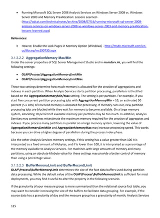 115 
 
 Running Microsoft SQL Server 2008 Analysis Services on Windows Server 2008 vs. Windows 
Server 2003 and Memory Preallocation: Lessons Learned ‐ 
(http://sqlcat.com/technicalnotes/archive/2008/07/16/running‐microsoft‐sql‐server‐2008‐
analysis‐services‐on‐windows‐server‐2008‐vs‐windows‐server‐2003‐and‐memory‐preallocation‐
lessons‐learned.aspx) 
References: 
 How to: Enable the Lock Pages in Memory Option (Windows) ‐ http://msdn.microsoft.com/en‐
us/library/ms190730.aspx 
3.1.3.2.2 AggregationMemory Max/Min
Under the server properties of SQL Server Management Studio and in msmdsrv.ini, you will find the 
following settings:  
 OLAPProcessAggregationMemoryLimitMin 
 OLAPProcessAggregationMemoryLimitMax 
These two settings determine how much memory is allocated for the creation of aggregations and 
indexes in each partition. When Analysis Services starts partition processing, parallelism is throttled 
based on the AggregationMemoryMin/Max setting. The setting is per partition. For example, if you 
start five concurrent partition processing jobs with AggregationMemoryMin = 10, an estimated 50 
percent (5 x 10%) of reserved memory is allocated for processing. If memory runs out, new partition 
processing jobs are blocked while they wait for memory to become available. On a large memory 
system, allocating 10 percent of available memory per partition may be too much. In addition, Analysis 
Services may sometimes misestimate the maximum memory required for the creation of aggregates and 
indexes. If you process many partitions in parallel on a large memory system, lowering the value of 
AggregationMemoryLimitMin and AggregationMemoryMax may increase processing speed. This works 
because you can drive a higher degree of parallelism during the process index phase. 
Like the other Analysis Services memory settings, if this setting has a value greater than 100 it is 
interpreted as a fixed amount of kilobytes, and if is lower than 100, it is interpreted as a percentage of 
the memory available to Analysis Services. For machines with large amounts of memory and many 
partitions, using an absolute kilobyte value for these settings may provide a better control of memory 
than using a percentage value. 
3.1.3.2.3 BufferMemoryLimit and BufferRecordLimit
OLAPProcessBufferMemoryLimit determines the size of the fact data buffers used during partition 
data processing. While the default value of the OLAPProcessBufferMemoryLimit is sufficient for most 
deployments, you may find it useful to alter the property in the following scenario. 
If the granularity of your measure group is more summarized than the relational source fact table, you 
may want to consider increasing the size of the buffers to facilitate data grouping. For example, if the 
source data has a granularity of day and the measure group has a granularity of month; Analysis Services 
 