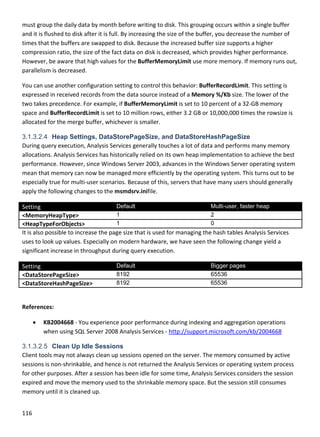 116 
 
must group the daily data by month before writing to disk. This grouping occurs within a single buffer 
and it is flushed to disk after it is full. By increasing the size of the buffer, you decrease the number of 
times that the buffers are swapped to disk. Because the increased buffer size supports a higher 
compression ratio, the size of the fact data on disk is decreased, which provides higher performance. 
However, be aware that high values for the BufferMemoryLimit use more memory. If memory runs out, 
parallelism is decreased. 
You can use another configuration setting to control this behavior: BufferRecordLimit. This setting is 
expressed in received records from the data source instead of a Memory %/Kb size. The lower of the 
two takes precedence. For example, if BufferMemoryLimit is set to 10 percent of a 32‐GB memory 
space and BufferRecordLimit is set to 10 million rows, either 3.2 GB or 10,000,000 times the rowsize is 
allocated for the merge buffer, whichever is smaller. 
3.1.3.2.4 Heap Settings, DataStorePageSize, and DataStoreHashPageSize
During query execution, Analysis Services generally touches a lot of data and performs many memory 
allocations. Analysis Services has historically relied on its own heap implementation to achieve the best 
performance. However, since Windows Server 2003, advances in the Windows Server operating system 
mean that memory can now be managed more efficiently by the operating system. This turns out to be 
especially true for multi‐user scenarios. Because of this, servers that have many users should generally 
apply the following changes to the msmdsrv.inifile. 
Setting  Default Multi-user, faster heap
<MemoryHeapType> 1 2
<HeapTypeForObjects> 1 0
It is also possible to increase the page size that is used for managing the hash tables Analysis Services 
uses to look up values. Especially on modern hardware, we have seen the following change yield a 
significant increase in throughput during query execution. 
Setting  Default Bigger pages
<DataStorePageSize>  8192 65536
<DataStoreHashPageSize>  8192 65536
 
References: 
 KB2004668 ‐ You experience poor performance during indexing and aggregation operations 
when using SQL Server 2008 Analysis Services ‐ http://support.microsoft.com/kb/2004668 
3.1.3.2.5 Clean Up Idle Sessions
Client tools may not always clean up sessions opened on the server. The memory consumed by active 
sessions is non‐shrinkable, and hence is not returned the Analysis Services or operating system process 
for other purposes. After a session has been idle for some time, Analysis Services considers the session 
expired and move the memory used to the shrinkable memory space. But the session still consumes 
memory until it is cleaned up. 
 