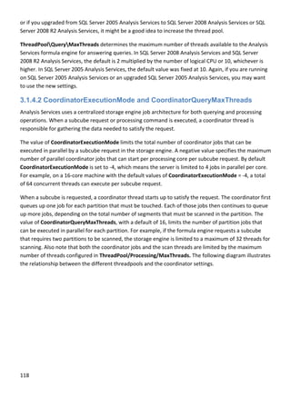 118 
 
or if you upgraded from SQL Server 2005 Analysis Services to SQL Server 2008 Analysis Services or SQL 
Server 2008 R2 Analysis Services, it might be a good idea to increase the thread pool. 
ThreadPoolQueryMaxThreads determines the maximum number of threads available to the Analysis 
Services formula engine for answering queries. In SQL Server 2008 Analysis Services and SQL Server 
2008 R2 Analysis Services, the default is 2 multiplied by the number of logical CPU or 10, whichever is 
higher. In SQL Server 2005 Analysis Services, the default value was fixed at 10. Again, if you are running 
on SQL Server 2005 Analysis Services or an upgraded SQL Server 2005 Analysis Services, you may want 
to use the new settings. 
3.1.4.2 CoordinatorExecutionMode and CoordinatorQueryMaxThreads
Analysis Services uses a centralized storage engine job architecture for both querying and processing 
operations. When a subcube request or processing command is executed, a coordinator thread is 
responsible for gathering the data needed to satisfy the request. 
The value of CoordinatorExecutionMode limits the total number of coordinator jobs that can be 
executed in parallel by a subcube request in the storage engine. A negative value specifies the maximum 
number of parallel coordinator jobs that can start per processing core per subcube request. By default 
CoordinatorExecutionMode is set to ‐4, which means the server is limited to 4 jobs in parallel per core. 
For example, on a 16‐core machine with the default values of CoordinatorExecutionMode = ‐4, a total 
of 64 concurrent threads can execute per subcube request.  
When a subcube is requested, a coordinator thread starts up to satisfy the request. The coordinator first 
queues up one job for each partition that must be touched. Each of those jobs then continues to queue 
up more jobs, depending on the total number of segments that must be scanned in the partition. The 
value of CoordinatorQueryMaxThreads, with a default of 16, limits the number of partition jobs that 
can be executed in parallel for each partition. For example, if the formula engine requests a subcube 
that requires two partitions to be scanned, the storage engine is limited to a maximum of 32 threads for 
scanning. Also note that both the coordinator jobs and the scan threads are limited by the maximum 
number of threads configured in ThreadPool/Processing/MaxThreads. The following diagram illustrates 
the relationship between the different threadpools and the coordinator settings. 
 
