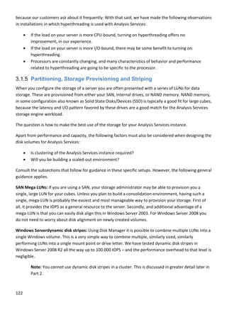 122 
 
because our customers ask about it frequently. With that said, we have made the following observations 
in installations in which hyperthreading is used with Analysis Services:  
 If the load on your server is more CPU‐bound, turning on hyperthreading offers no 
improvement, in our experience.  
 If the load on your server is more I/O‐bound, there may be some benefit to turning on 
hyperthreading.  
 Processors are constantly changing, and many characteristics of behavior and performance 
related to hyperthreading are going to be specific to the processor.  
3.1.5 Partitioning, Storage Provisioning and Striping
When you configure the storage of a server you are often presented with a series of LUNs for data 
storage. These are provisioned from either your SAN, internal drives, or NAND memory. NAND memory, 
in some configuration also known as Solid State Disks/Devices (SSD) is typically a good fit for large cubes, 
because the latency and I/O pattern favored by these drives are a good match for the Analysis Services 
storage engine workload.  
The question is how to make the best use of the storage for your Analysis Services instance. 
Apart from performance and capacity, the following factors must also be considered when designing the 
disk volumes for Analysis Services: 
 Is clustering of the Analysis Services instance required? 
 Will you be building a scaled‐out environment? 
Consult the subsections that follow for guidance in these specific setups. However, the following general 
guidance applies. 
SAN Mega LUNs: If you are using a SAN, your storage administrator may be able to provision you a 
single, large LUN for your cubes. Unless you plan to build a consolidation environment, having such a 
single, mega‐LUN is probably the easiest and most manageable way to provision your storage. First of 
all, it provides the IOPS as a general resource to the server. Secondly, and additional advantage of a 
mega‐LUN is that you can easily disk align this in Windows Server 2003. For Windows Server 2008 you 
do not need to worry about disk alignment on newly created volumes. 
Windows Serverdynamic disk stripes: Using Disk Manager it is possible to combine multiple LUNs into a 
single Windows volume. This is a very simple way to combine multiple, similarly sized, similarly 
performing LUNs into a single mount point or drive letter. We have tested dynamic disk stripes in 
Windows Server 2008 R2 all the way up to 100.000 IOPS – and the performance overhead to that level is 
negligible.  
Note: You cannot use dynamic disk stripes in a cluster. This is discussed in greater detail later in 
Part 2. 
 