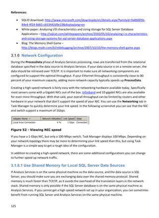 125 
 
Reference
 SQ
84
 W
A
an
 B
ht
3.1.6 N
During the
database 
data shou
configure
percent o
Creating a
most serv
for even m
hardware
Task Man
and switc
Figure 5
If you hav
your netw
Manager 
In additio
to further
3.1.6.1
If Analysis
Server, yo
memory i
stack. Sha
Analysis S
benefit fro
es: 
QLIO downlo
4e4‐4f24‐8d6
White paper: A
pplications – 
nd‐sizing‐stor
log: The Mem
ttp://blogs.m
Network C
e ProcessDat
specified in t
uld be retrieve
d to support 
of your maxim
a high‐speed 
vers come wit
more through
e in your netw
ager to quick
h support a m
52 - Viewin
ve a 1‐Gbps N
work topology
is a simple w
n to creating 
r speed up ne
Use Shar
s Services is o
ou should ma
s much faste
ared memory 
Services. If yo
om running S
ad: http://ww
65‐cb53442d9
Analyzing I/O
http://sqlcat
rage‐systems
mory Shell Ga
msdn.com/b/n
Configurat
ta phase of An
the data sourc
ed over TCP/
the optimal t
mum capacity,
network is fa
th a Gigabit N
hput. With tha
work that don
kly determine
maximum of 1
ng NIC spe
NIC, but only a
y there may b
ay to get a ro
a high‐speed
etwork traffic
red Memo
on the same p
ke sure you a
r than TCP/IP
is only possib
u cannot get 
SQL Server an
ww.microsoft
9e19&display
 characteristi
t.com/whitep
‐for‐sql‐serve
me – 
ntdebugging/
ion
nalysis Servic
ce to Analysis
IP. It is impor
throughput. If
, adding more
airly easy with
NICs out of the
at said, your 
’t support the
e your link spe
1Gbps. 
eed
a 100‐Mbps s
be more to de
ough idea of t
d network, the
.  
ry for Loc
physical mach
are exchangin
P, as it avoids 
ble if the SQL
a high speed
nd Analysis Se
t.com/downlo
ylang=en 
ics and sizing 
papers/archiv
er‐database‐a
archive/2007
es processing
s Services. If y
rtant to make
f your Ethern
e network cap
h the network
e box. Infinib
overall throu
e speed of yo
eed. In the fo
witch, Task M
etermining yo
the configurat
ere are some
cal SQL Se
hine as the da
ng data over t
the overhead
L Server datab
 network set 
ervices on the
oads/en/deta
storage for S
ve/2010/05/1
applications.a
7/10/10/the‐m
g, rows are tr
your data sou
e sure all netw
net throughpu
pacity typical
king hardware
and and 10‐g
ghput can be
our NIC. You c
llowing scree
Manager displ
our link speed
tion.  
e additional co
erver Data
ata source, an
the shared me
d of the trans
base is on the
up in your or
e same physic
ails.aspx?fam
SQL Server Da
0/analyzing‐i
aspx 
memory‐shel
ansferred fro
urce is on a re
working comp
ut is consisten
ly speeds up 
e available to
gigabit NICs ar
e limited by ro
can use the N
enshot you ca
lays 100 Mbp
d than this, bu
onfigurations
a Sources
nd the data so
emory protoc
slation layers 
e same physic
rganization, y
cal machine. 
ilyid=9a8b00
atabase 
‐o‐characteri
l‐game.aspx
om the relatio
emote server,
ponents are 
ntly close to 8
ProcessData
oday. Specifica
re also availa
outers and ot
Networking ta
n see that th
ps. Depending
ut using Task 
s you can chan
s
ource is SQL 
col. Shared 
in the netwo
cal machine a
you can some
5b‐
istics‐
onal 
, the 
80 
.  
ally 
ble 
her 
ab in 
e NIC 
g on 
nge 
rk 
s 
times 
 