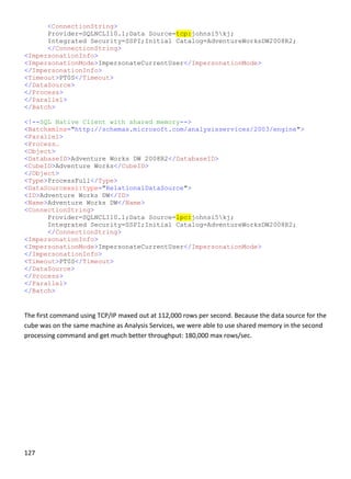 127 
 
<ConnectionString>
Provider=SQLNCLI10.1;Data Source=tcp:johnsi5kj;
Integrated Security=SSPI;Initial Catalog=AdventureWorksDW2008R2;
</ConnectionString>
<ImpersonationInfo>
<ImpersonationMode>ImpersonateCurrentUser</ImpersonationMode>
</ImpersonationInfo>
<Timeout>PT0S</Timeout>
</DataSource>
</Process>
</Parallel>
</Batch>
<!--SQL Native Client with shared memory-->
<Batchxmlns="http://schemas.microsoft.com/analysisservices/2003/engine">
<Parallel>
<Process…
<Object>
<DatabaseID>Adventure Works DW 2008R2</DatabaseID>
<CubeID>Adventure Works</CubeID>
</Object>
<Type>ProcessFull</Type>
<DataSourcexsi:type="RelationalDataSource">
<ID>Adventure Works DW</ID>
<Name>Adventure Works DW</Name>
<ConnectionString>
Provider=SQLNCLI10.1;Data Source=lpc:johnsi5kj;
Integrated Security=SSPI;Initial Catalog=AdventureWorksDW2008R2;
</ConnectionString>
<ImpersonationInfo>
<ImpersonationMode>ImpersonateCurrentUser</ImpersonationMode>
</ImpersonationInfo>
<Timeout>PT0S</Timeout>
</DataSource>
</Process>
</Parallel>
</Batch>
 
The first command using TCP/IP maxed out at 112,000 rows per second. Because the data source for the 
cube was on the same machine as Analysis Services, we were able to use shared memory in the second 
processing command and get much better throughput: 180,000 max rows/sec.  
 