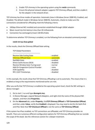 129 
 
1. Enable TCP chimney in the operating system using the netsh commands.  
2. Ensure the physical network adapter supports TCP Chimney offload, and then enable it 
for the adapter in the network driver. 
TCP chimney has three modes of operation: Automatic (new in Windows Server 2008 R2), Enabled, and 
Disabled. The default mode in Windows Server 2008 R2, Automatic, checks to make sure the 
connections considered for offloading meet the following criteria:  
 10Gbps Ethernet NIC installed and connection established through 10GbE adapter 
 Mean round trip link latency is less than 20 milliseconds  
 Connection has exchanged at least 130 KB of data 
To determine whether TCP Chimney is enabled, run the following from an elevated command prompt. 
netsh int tcp show global 
In the results, check the Chimney Offload State setting. 
TCP Global Parameters  
‐‐‐‐‐‐‐‐‐‐‐‐‐‐‐‐‐‐‐‐‐‐‐‐‐‐‐‐‐‐‐‐‐‐‐‐‐‐‐‐‐‐‐‐‐‐  
Receive‐Side Scaling State       : enabled  
Chimney Offload State         : automatic 
NetDMA State           : enabled  
Direct Cache Access (DCA)       : disabled  
Receive Window Auto‐Tuning Level     : normal  
Add‐On Congestion Control Provider     : none  
ECN Capability           : disabled  
RFC 1323 Timestamps         : disabled  
 
In this example, the results show that TCP Chimney offloading is set to automatic. This means that it is 
enabled as long as the requirements mentioned earlier are met.  
After you verify that TCP Chimney is enabled at the operating system level, check the NIC settings in 
device manager: 
1. Go to start | run and type devmgmt.msc. 
2. In Device Manager, expand Network Adapters, and right‐click the name of the physical NIC 
adapter, and then click Properties.  
3. On the Advanced tab, under Property, clickTCP Chimney Offload or TCP Connection Offload, 
and then under Value, verify that Enabled is displayed. You may need to do this for both IPv4 
and IPv6. Note that TCP Checksum Offload is not the same as TCP Chimney Offload. 
If the system has IPsec enabled, no TCP connections are offloaded, and TCP Chimney provides no 
benefit. There are numerous different configuration options for TCP Chimney offloading that our outside 
the scope of this book. See the references section for a deeper treatment. 
 