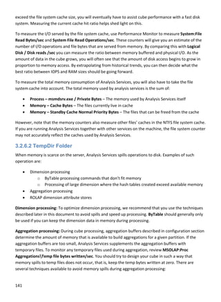141 
 
exceed the file system cache size, you will eventually have to assist cube performance with a fast disk 
system. Measuring the current cache hit ratio helps shed light on this. 
To measure the I/O served by the file system cache, use Performance Monitor to measure System:File 
Read Bytes/sec and System File Read Operations/sec. These counters will give you an estimate of the 
number of I/O operations and file bytes that are served from memory. By comparing this with Logical 
Disk / Disk reads /sec you can measure the ratio between memory buffered and physical I/O. As the 
amount of data in the cube grows, you will often see that the amount of disk access begins to grow in 
proportion to memory access. By extrapolating from historical trends, you can then decide what the 
best ratio between IOPS and RAM sizes should be going forward. 
To measure the total memory consumption of Analysis Services, you will also have to take the file 
system cache into account. The total memory used by analysis services is the sum of: 
 Process – msmdsrv.exe / Private Bytes – The memory used by Analysis Services itself 
 Memory – Cache Bytes – The files currently live in cache 
 Memory – Standby Cache Normal Priority Bytes – The files that can be freed from the cache 
However, note that the memory counters also measure other files’ caches in the NTFS file system cache. 
If you are running Analysis Services together with other services on the machine, the file system counter 
may not accurately reflect the caches used by Analysis Services.  
3.2.6.2 TempDir Folder
When memory is scarce on the server, Analysis Services spills operations to disk. Examples of such 
operation are: 
 Dimension processing  
o ByTable processing commands that don’t fit memory 
o Processing of large dimension where the hash tables created exceed available memory  
 Aggregation processing 
 ROLAP dimension attribute stores  
Dimension processing: To optimize dimension processing, we recommend that you use the techniques 
described later in this document to avoid spills and speed up processing. ByTable should generally only 
be used if you can keep the dimension data in memory during processing. 
Aggregation processing: During cube processing, aggregation buffers described in configuration section 
determine the amount of memory that is available to build aggregations for a given partition. If the 
aggregation buffers are too small, Analysis Services supplements the aggregation buffers with 
temporary files. To monitor any temporary files used during aggregation, review MSOLAP:Proc 
AggregationsTemp file bytes written/sec. You should try to design your cube in such a way that 
memory spills to temp files does not occur, that is, keep the temp bytes written at zero. There are 
several techniques available to avoid memory spills during aggregation processing: 
 