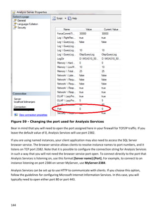 144 
 
 
Figure 59 - Changing the port used for Analysis Services
Bear in mind that you will need to open the port assigned here in your firewall for TCP/IP traffic. If you 
leave the default value of 0, Analysis Services will use port 2382. 
If you are using named instances, your client application may also need to access the SQL Server 
browser service. The browser service allows clients to resolve instance names to port numbers, and it 
listens on TCP port 2382. Note that it is possible to configure the connection string for Analysis Services 
in such a way that you will not need the browser service port open. To connect directly to the port that 
Analysis Services is listening on, use this format [Server name}:[Port]. For example, to connect to an 
instance listening on port 2384 on server MyServer, use MyServer:2384. 
Analysis Services can be set up to use HTTP to communicate with clients. If you choose this option, 
follow the guidelines for configuring Microsoft Internet Information Services. In this case, you will 
typically need to open either port 80 or port 443. 
 