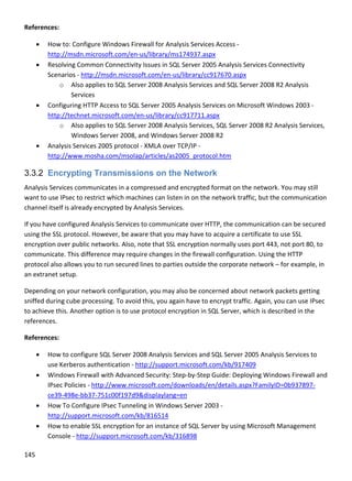145 
 
References: 
 How to: Configure Windows Firewall for Analysis Services Access ‐ 
http://msdn.microsoft.com/en‐us/library/ms174937.aspx 
 Resolving Common Connectivity Issues in SQL Server 2005 Analysis Services Connectivity 
Scenarios ‐ http://msdn.microsoft.com/en‐us/library/cc917670.aspx 
o Also applies to SQL Server 2008 Analysis Services and SQL Server 2008 R2 Analysis 
Services  
 Configuring HTTP Access to SQL Server 2005 Analysis Services on Microsoft Windows 2003 ‐ 
http://technet.microsoft.com/en‐us/library/cc917711.aspx 
o Also applies to SQL Server 2008 Analysis Services, SQL Server 2008 R2 Analysis Services, 
Windows Server 2008, and Windows Server 2008 R2 
 Analysis Services 2005 protocol ‐ XMLA over TCP/IP ‐ 
http://www.mosha.com/msolap/articles/as2005_protocol.htm 
3.3.2 Encrypting Transmissions on the Network
Analysis Services communicates in a compressed and encrypted format on the network. You may still 
want to use IPsec to restrict which machines can listen in on the network traffic, but the communication 
channel itself is already encrypted by Analysis Services. 
If you have configured Analysis Services to communicate over HTTP, the communication can be secured 
using the SSL protocol. However, be aware that you may have to acquire a certificate to use SSL 
encryption over public networks. Also, note that SSL encryption normally uses port 443, not port 80, to 
communicate. This difference may require changes in the firewall configuration. Using the HTTP 
protocol also allows you to run secured lines to parties outside the corporate network – for example, in 
an extranet setup. 
Depending on your network configuration, you may also be concerned about network packets getting 
sniffed during cube processing. To avoid this, you again have to encrypt traffic. Again, you can use IPsec 
to achieve this. Another option is to use protocol encryption in SQL Server, which is described in the 
references. 
References: 
 How to configure SQL Server 2008 Analysis Services and SQL Server 2005 Analysis Services to 
use Kerberos authentication ‐ http://support.microsoft.com/kb/917409 
 Windows Firewall with Advanced Security: Step‐by‐Step Guide: Deploying Windows Firewall and 
IPsec Policies ‐ http://www.microsoft.com/downloads/en/details.aspx?FamilyID=0b937897‐
ce39‐498e‐bb37‐751c00f197d9&displaylang=en 
 How To Configure IPsec Tunneling in Windows Server 2003 ‐ 
http://support.microsoft.com/kb/816514 
 How to enable SSL encryption for an instance of SQL Server by using Microsoft Management 
Console ‐ http://support.microsoft.com/kb/316898 
 