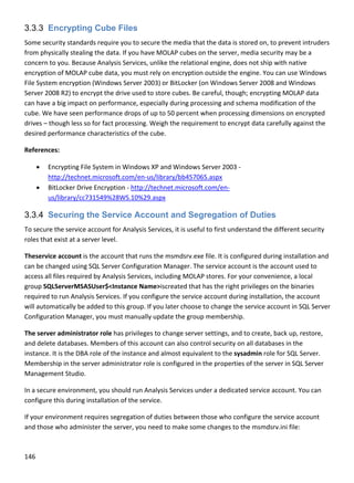146 
 
3.3.3 Encrypting Cube Files
Some security standards require you to secure the media that the data is stored on, to prevent intruders 
from physically stealing the data. If you have MOLAP cubes on the server, media security may be a 
concern to you. Because Analysis Services, unlike the relational engine, does not ship with native 
encryption of MOLAP cube data, you must rely on encryption outside the engine. You can use Windows 
File System encryption (Windows Server 2003) or BitLocker (on Windows Server 2008 and Windows 
Server 2008 R2) to encrypt the drive used to store cubes. Be careful, though; encrypting MOLAP data 
can have a big impact on performance, especially during processing and schema modification of the 
cube. We have seen performance drops of up to 50 percent when processing dimensions on encrypted 
drives – though less so for fact processing. Weigh the requirement to encrypt data carefully against the 
desired performance characteristics of the cube. 
References: 
 Encrypting File System in Windows XP and Windows Server 2003 ‐ 
http://technet.microsoft.com/en‐us/library/bb457065.aspx 
 BitLocker Drive Encryption ‐ http://technet.microsoft.com/en‐
us/library/cc731549%28WS.10%29.aspx 
3.3.4 Securing the Service Account and Segregation of Duties
To secure the service account for Analysis Services, it is useful to first understand the different security 
roles that exist at a server level. 
Theservice account is the account that runs the msmdsrv.exe file. It is configured during installation and 
can be changed using SQL Server Configuration Manager. The service account is the account used to 
access all files required by Analysis Services, including MOLAP stores. For your convenience, a local 
group SQLServerMSASUser$<Instance Name>iscreated that has the right privileges on the binaries 
required to run Analysis Services. If you configure the service account during installation, the account 
will automatically be added to this group. If you later choose to change the service account in SQL Server 
Configuration Manager, you must manually update the group membership. 
The server administrator role has privileges to change server settings, and to create, back up, restore, 
and delete databases. Members of this account can also control security on all databases in the 
instance. It is the DBA role of the instance and almost equivalent to the sysadmin role for SQL Server. 
Membership in the server administrator role is configured in the properties of the server in SQL Server 
Management Studio. 
In a secure environment, you should run Analysis Services under a dedicated service account. You can 
configure this during installation of the service.  
If your environment requires segregation of duties between those who configure the service account 
and those who administer the server, you need to make some changes to the msmdsrv.ini file: 
 