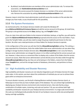 147 
 
 By default, local administrators are members of the server administrator role. To remove this 
association, set <BuiltinAdminsAreServerAdmins> to 0. 
 By default, the service account for Analysis Services is a member of the server administrator 
role. Remove this association by setting <ServiceAccountIsServerAdmin> to 0. 
However, keep in mind that a local administrator could still access the msmdsrv.ini file and alter the 
changes you have made, so you should audit for this possibility. 
3.3.5 File System Permissions
As mentioned earlier, the Analysis Services installer will create the Windows NT 
groupSQLServerMSASUser$<Instance Name>and add the service account to this group. At install time, 
this group is also granted access to the Data, backup, log, and TempDir folders. 
If you at a later time add more folders to the instance to hold data, backups, or log files, you will need to 
grant the SQLServerMSASUser$<Instance Name>groupread and write access to the new folders. If you 
move the TempDir folder, you will also need to assign the group read/write permission to the new 
location. No other users need permissions on these folders for Analysis Services to operate. 
In the configuration of the server you will also find the AllowedBrowsingFolders setting. This setting, a 
pipe‐separated list of directories, limits the visible folders that server administrators can see when they 
configure storage locations Analysis Services data. AllowedBrowsingFolders is not a security feature, 
because server administrator can change the values in it to reflect anything that the service account can 
see. However, it does serve as a convenient filter to display only a subset of the folders that the service 
account can access. Note that server administrators cannot directly access the data visible through the 
AllowedBrowsingFolderssetting, but they can write backups in the folders, restore form the folders, 
move TempDirthere, and set the storage location of databases, dimensions, and partitions to those 
folders.  
3.4 High Availability and Disaster Recovery
High availability and disaster recovery are not robustly integrated as part of Analysis Services for large‐
scale cubes. In this section, you learn about the combination of methods you can use to achieve these 
goals within an enterprise environment.  
To ensure disaster recovery, use the built‐in Backup/Restore method, Analysis Services Synch, or 
Robocopy to ensure that you have multiple copies of the database. You can achieve high availability by 
deploying your Analysis Services environment onto clustered servers. Also note that by using a 
combination of multiple copies, clustering, and scale out (section 7.4), you can achieve both high 
availability and disaster recovery for your Analysis Services environment. In a large‐scale environment, 
the scale‐out method generally provides the best of use hardware resources while also providing both 
backup and high availability. 
 