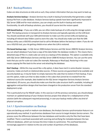 148 
 
3.4.1 Backup/Restore
Cubes are data structures on disk and as such, they contain information that you may want to back up.  
Analysis Services backup – Analysis Services has a built‐in backup functionality that generates a single 
backup file from a cube database. Analysis Services backup speeds have been significantly improved in 
SQL Server 2008 and for most solutions, you can simply use this built‐in backup and restore 
functionality. As with all backup solutions, you should of course test the restore speed. 
SAN based backup – If you use a SAN, you can often make backups of a LUN using the storage system 
itself. This backup process is transparent to Analysis Services and typically operates on the LUN level. 
You should coordinate with your SAN administrator to make sure the correct LUNs are backed up, 
including all relevant data folders used to store the cube. You should also make sure that the SAN 
backup utility uses a VDI/VSS compliant tool to call to Windows before the backup is taken. If you do not 
use a VDI/VSS tool, you risk getting chkdsk errors when the LUN is restored. 
File based backup copy – In SQL Server 2008 Analysis Services and SQL Server 2008 R2 Analysis Services, 
you can attach database if you have a copy of the data folder the database resides in. This means that a 
detached copy of files in a stale cube can serve as a backup of the database. This option is available only 
with SQL Server 2008 Analysis Services and SQL Server 2008 R2 Analysis Services. You can use the same 
tools that you use for scale‐out cubes (for example, Robocopy or NiceCopy). Restoring in this case 
means copying the files back to the server and attaching the database. 
Don’t backup – While this may sound like a silly option, it does have merit in some disaster recovery 
scenarios. Cubes are built on relational data sources. If these sources are guaranteed to be available and 
securely backed up, it may be faster to simply reprocess the cube than to restore it from backup. If you 
use this option, make sure that no data resides in the cubes that cannot be re‐created from the 
relational source (for example, data loaded via the SQL Server Integration Services Analysis Services 
destination). Of course, you should also make sure that the cube structure itself is available, including all 
aggregation and partition designs that have been changed on the production server from the standard 
deployment script. 
This is particularly true for ROLAP cubes. In this case (as in all the previous scenarios), you should always 
maintain an updated backup of your Analysis Services project that allows for a redeployment of the 
solution (with the subsequent required processing), in case your backup media suffers any kind of 
physical corruption. 
3.4.1.1 Synchronization as Backup
If you are backing up small or medium‐size databases, the Analysis Services synchronization feature is an 
operationally easy method. It synchronizes databases from source to target Analysis Service servers. The 
process scans the differences between the two databases and transfers only the files that have been 
modified. There is overhead associated with scanning and verifying the metadata between the two 
different databases, which can increase the time it takes to synchronize. This overhead becomes 
increasingly apparent in relation to the size and number of partitions of the databases.  
 