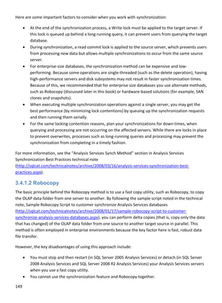 149 
 
Here are some important factors to consider when you work with synchronization: 
 At the end of the synchronization process, a Write lock must be applied to the target server. If 
this lock is queued up behind a long running query, it can prevent users from querying the target 
database. 
 During synchronization, a read commit lock is applied to the source server, which prevents users 
from processing new data but allows multiple synchronizations to occur from the same source 
server. 
 For enterprise‐size databases, the synchronization method can be expensive and low‐
performing. Because some operations are single‐threaded (such as the delete operation), having 
high‐performance servers and disk subsystems may not result in faster synchronization times. 
Because of this, we recommended that for enterprise size databases you use alternate methods, 
such as Robocopy (discussed later in this book) or hardware‐based solutions (for example, SAN 
clones and snapshots). 
 When executing multiple synchronization operations against a single server, you may get the 
best performance (by minimizing lock contentions) by queuing up the synchronization requests 
and then running them serially.  
 For the same locking contention reasons, plan your synchronizations for down times, when 
querying and processing are not occurring on the affected servers. While there are locks in place 
to prevent overwrites, processes such as long‐running queries and processing may prevent the 
synchronization from completing in a timely fashion. 
For more information, see the “Analysis Services Synch Method” section in Analysis Services 
Synchronization Best Practices technical note 
(http://sqlcat.com/technicalnotes/archive/2008/03/16/analysis‐services‐synchronization‐best‐
practices.aspx). 
3.4.1.2 Robocopy
The basic principle behind the Robocopy method is to use a fast copy utility, such as Robocopy, to copy 
the OLAP data folder from one server to another. By following the sample script noted in the technical 
note, Sample Robocopy Script to customer synchronize Analysis Services databases 
(http://sqlcat.com/technicalnotes/archive/2008/01/17/sample‐robocopy‐script‐to‐customer‐
synchronize‐analysis‐services‐databases.aspx), you can perform delta copies (that is, copy only the data 
that has changed) of the OLAP data folder from one source to another target source in parallel. This 
method is often employed in enterprise environments because the key factor here is fast, robust data 
file transfer.  
However, the key disadvantages of using this approach include: 
 You must stop and then restart (in SQL Server 2005 Analysis Services) or detach (in SQL Server 
2008 Analysis Services and SQL Server 2008 R2 Analysis Services) your Analysis Services servers 
when you use a fast copy utility. 
 You cannot use the synchronization feature and Robocopy together. 
 