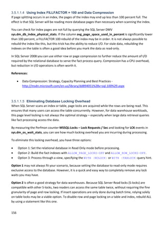 156 
 
3.5.1.1.4 Using Index FILLFACTOR = 100 and Data Compression
If page splitting occurs in an index, the pages of the index may end up less than 100 percent full. The 
effect is that SQL Server will be reading more database pages than necessary when scanning the index.  
You can check for index pages are not full by querying the SQL Server DMV 
sys.dm_db_index_physical_stats. If the column avg_page_space_used_in_percent is significantly lower 
than 100 percent, a FILLFACTOR 100 rebuild of the index may be in order. It is not always possible to 
rebuild the index like this, but this trick has the ability to reduce I/O. For stale data, rebuilding the 
indexes on the table is often a good idea before you mark the data as read‐only. 
In SQL Server 2008 you can use either row or page compression to further reduce the amount of I/O 
required by the relational database to serve the fact process query. Compression has a CPU overhead, 
but reduction in I/O operations is often worth it. 
References: 
 Data Compression: Strategy, Capacity Planning and Best Practices ‐ 
http://msdn.microsoft.com/en‐us/library/dd894051%28v=sql.100%29.aspx 
 
3.5.1.1.5 Eliminating Database Locking Overhead
When SQL Server scans an index or table, page locks are acquired while the rows are being read. This 
ensures that many users can access the table concurrently. However, for data warehouse workloads, 
this page level locking is not always the optimal strategy – especially when large data retrieval queries 
like fact processing access the data. 
By measuring the Perfmon counter MSSQL:Locks – Lock Requests / Sec and looking for LCK events in 
sys.dm_os_wait_stats, you can see how much locking overhead you are incurring during processing. 
To eliminate this locking overhead, you have three options: 
 Option 1: Set the relational database in Read Only mode before processing. 
 Option 2: Build the fact indexes with ALLOW_PAGE_LOCKS=OFF and ALLOW_ROW_LOCKS=OFF. 
 Option 3: Process through a view, specifying the WITH (NOLOCK) or WITH (TABLOCK)query hint. 
Option 1 may not always fit your scenario, because setting the database to read‐only mode requires 
exclusive access to the database. However, it is a quick and easy way to completely remove any lock 
waits you may have. 
Option 2 is often a good strategy for data warehouses. Because SQL Server Read locks (S‐locks) are 
compatible with other S‐locks, two readers can access the same table twice, without requiring the fine 
granularity of page and row locking. If insert operations are only done during batch time, relying solely 
on table locks may be a viable option. To disable row and page locking on a table and index, rebuild ALL 
by using a statement like this one. 
 