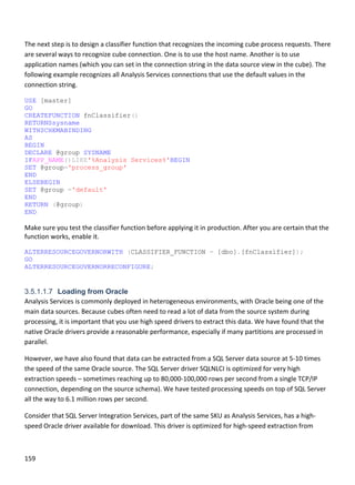 159 
 
 
The next step is to design a classifier function that recognizes the incoming cube process requests. There 
are several ways to recognize cube connection. One is to use the host name. Another is to use 
application names (which you can set in the connection string in the data source view in the cube). The 
following example recognizes all Analysis Services connections that use the default values in the 
connection string. 
USE [master]
GO
CREATEFUNCTION fnClassifier()
RETURNSsysname
WITHSCHEMABINDING
AS
BEGIN
DECLARE @group SYSNAME
IFAPP_NAME()LIKE'%Analysis Services%'BEGIN
SET @group='process_group'
END
ELSEBEGIN
SET @group ='default'
END
RETURN (@group)
END
Make sure you test the classifier function before applying it in production. After you are certain that the 
function works, enable it. 
ALTERRESOURCEGOVERNORWITH (CLASSIFIER_FUNCTION = [dbo].[fnClassifier]);
GO
ALTERRESOURCEGOVERNORRECONFIGURE;
 
3.5.1.1.7 Loading from Oracle
Analysis Services is commonly deployed in heterogeneous environments, with Oracle being one of the 
main data sources. Because cubes often need to read a lot of data from the source system during 
processing, it is important that you use high speed drivers to extract this data. We have found that the 
native Oracle drivers provide a reasonable performance, especially if many partitions are processed in 
parallel.  
However, we have also found that data can be extracted from a SQL Server data source at 5‐10 times 
the speed of the same Oracle source. The SQL Server driver SQLNLCI is optimized for very high 
extraction speeds – sometimes reaching up to 80,000‐100,000 rows per second from a single TCP/IP 
connection, depending on the source schema). We have tested processing speeds on top of SQL Server 
all the way to 6.1 million rows per second. 
Consider that SQL Server Integration Services, part of the same SKU as Analysis Services, has a high‐
speed Oracle driver available for download. This driver is optimized for high‐speed extraction from 
 