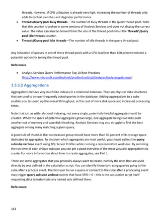 163 
 
threads. However, if CPU utilization is already very high, increasing the number of threads only 
adds to context switches and degrades performance. 
 ThreadsQuery pool busy threads—The number of busy threads in the query thread pool. Note 
that this counter is broken in some versions of Analysis Services and does not display the correct 
value. The value can also be derived from the size of the thread pool minus the ThreadsQuery 
pool idle threads counter. 
 ThreadsQuery pool idle threads—The number of idle threads in the query thread pool. 
 
Any indication of queues in any of these thread pools with a CPU load less than 100 percent indicate a 
potential option for tuning the thread pool. 
References 
 Analysis Services Query Performance Top 10 Best Practices 
(http://www.microsoft.com/technet/prodtechnol/sql/bestpractice/ssasqptb.mspx) 
3.5.3.2 Aggregations
Aggregations behave very much like indexes in a relational database. They are physical data structures 
that are used to answer frequently asked queries in the database. Adding aggregations to a cube 
enables you to speed up the overall throughput, at the cost of more disk space and increased processing 
times. 
Note that just as with relational indexing, not every single, potentially helpful aggregate should be 
created. When the space of potential aggregates grows large, one aggregate being read may push 
another out of memory and case disk thrashing. Analysis Services may also struggle to find the best 
aggregate among many matching a given query. 
A good rule of thumb is that no measure group should have more than 30 percent of its storage space 
dedicated to aggregates. To discover which aggregates are most useful, you should collect the query 
subcube verbose event using SQL Server Profiler while running a representative workload. By summing 
the run time of each unique subcube you can get a good overview of the most valuable aggregations to 
create. For more information about how to create aggregates, see Part 1. 
There are some aggregates that you generally always want to create, namely the ones that are used 
directly by sets defined in the calculation script. You can identify those by tracing queries going to the 
cube after a process event. The first user to run a query or connect to the cube after a processing event 
may trigger query subcube verbose events that have SPID = 0 – this is the calculation script itself 
requesting data to instantiate any named sets defined there. 
References: 
 
