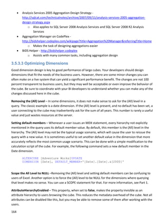 164 
 
 Analysis Services 2005 Aggregation Design Strategy ‐ 
http://sqlcat.com/technicalnotes/archive/2007/09/11/analysis‐services‐2005‐aggregation‐
design‐strategy.aspx 
o Also applies to SQL Server 2008 Analysis Services and SQL Server 2008 R2 Analysis 
Services 
 Aggregation Manager on CodePlex ‐ 
http://bidshelper.codeplex.com/wikipage?title=Aggregation%20Manager&referringTitle=Home 
o Makes the task of designing aggregations easier 
 BIDS Helper ‐ http://bidshelper.codeplex 
o Assists with many common tasks, including aggregation design 
3.5.3.3 Optimizing Dimensions
Good dimension design is key to good performance of large cubes. Your developers should design 
dimensions that fit the needs of the business users. However, there are some minor changes you can 
often make on a live system that can yield a significant performance benefit. The changes are not 100 
percent transparent to business users, but they may well be acceptable or even improve the behavior of 
the cube. Be sure to coordinate with your BI developers to understand whether you can make any of the 
changes discussed here in the cube. 
Removing the (All) Level – In some dimensions, it does not make sense to ask for the (All) level in a 
query. The classic example is a date dimension. If the (All) level is present, and no default has been set, a 
user connecting to the cube may inadvertently ask for the sum of all years. This number is rarely a useful 
value and just wastes resources at the server.  
Setting default members – Whenever a user issues an MDX statement, every hierarchy not explicitly 
mentioned in the query uses its default member value. By default, this member is the (All) level in the 
hierarchy. The (All) level may not be the typical usage scenario, which will cause the user to reissue the 
query with a new value. It is sometimes useful to set another default value in the dimension that more 
accurately reflects the most common usage scenario. This can be done with a simple modification to the 
calculation script of the cube. For example, the following command sets a new default member in the 
Date dimension. 
ALTERCUBE [Adventure Works]UPDATE
DIMENSION [Date], DEFAULT_MEMBER='[Date].[Date].&[2000]'
 
Scope the All Level to NULL –Removing the (All) level and setting default members can be confusing to 
users of Excel. Another option is to force the (All) level to be NULL for the dimensions where querying 
that level makes no sense. You can use a SCOPE statement for that. For more information, see Part 1. 
AttributeHierarchyEnabled – This property, when set to false, makes the property invisible as an 
attribute hierarchy to users browsing the cube. This reduces the metadata overhead of the cube. Not all 
attributes can be disabled like this, but you may be able to remove some of them after working with the 
users. 
 