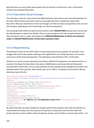165 
 
Note that there are many other optimizations that can be done on dimensions. Part 1 of this book 
contains more detailed information. 
3.5.3.4 Calculation Script Changes
The calculation script of a cube contains the MDX statements that make up the nonmaterialized part of 
the cube. Optimizing the calculation script is a very large topic that is outside the scope of this 
document. What you should know it that such changes can often be made transparently to the user and 
that the gains, depending on the initial design, can often be substantial. 
You should generally collect the performance counters under MSOLAP:MDX because these can be used 
by cube developers to determine whether there are potential gains to be had. A typical indicator of a 
slow calculation script is a large ratio between the MSOLAP:MDX/Number of cell‐by‐cell evaluation 
nodes and MSOLAP:MDX/Number of bulk‐mode evaluation nodes. 
 
3.5.3.5 Repartitioning
Partitioning of cubes can be used to both increase processing and query speeds. For example, if you 
struggle with process data speeds, splitting up the nightly batch into multiple partitions can increase 
concurrency of the processing operation. This technique is documented in Part 1 of this book. 
Partitions can also be used to selectively move data to different I/O subsystems. An example of this is a 
customer that keeps the latest data in the cube on NAND devices and moves old and infrequently 
accessed data to SATA disks. You can move partition around using SQL Server Management Studio in the 
properties pane of the partition. Alternatively, you can use XML or scripting to move partition data by 
executing a query like this. 
<AlterObjectExpansion="ExpandFull"
xmlns="http://schemas.microsoft.com/analysisservices/2003/engine">
<Object>
<DatabaseID>Adventure Works DW</DatabaseID>
<CubeID>Adventure Works DW</CubeID>
<MeasureGroupID>Fact Reseller Sales</MeasureGroupID>
<PartitionID>Reseller_Sales_2001</PartitionID>
</Object>
<ObjectDefinition>
<Partition>
<ID>Reseller_Sales_2001</ID>
<Name>Reseller_Sales_2001</Name>
<StorageLocation>D:MSAS10_50.KILIMANJAROOLAP2001</StorageLocation>
</Partition>
</ObjectDefinition>
</Alter>
Be aware that after you have changed the storage location of the partition that marks the partition as 
unprocessed and empty, you must reprocess the partition to physically move the data. Note that 
Analysis Services creates a folder under the path you specify, and this folder is named using a GUID – not 
 