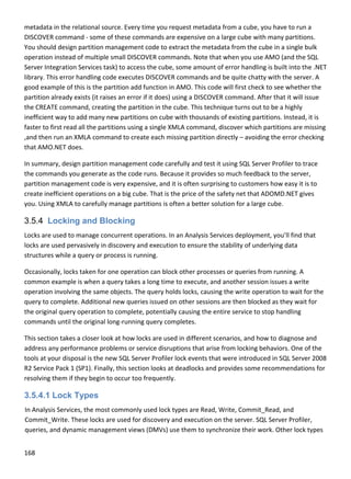 168 
 
metadata in the relational source. Every time you request metadata from a cube, you have to run a 
DISCOVER command ‐ some of these commands are expensive on a large cube with many partitions. 
You should design partition management code to extract the metadata from the cube in a single bulk 
operation instead of multiple small DISCOVER commands. Note that when you use AMO (and the SQL 
Server Integration Services task) to access the cube, some amount of error handling is built into the .NET 
library. This error handling code executes DISCOVER commands and be quite chatty with the server. A 
good example of this is the partition add function in AMO. This code will first check to see whether the 
partition already exists (it raises an error if it does) using a DISCOVER command. After that it will issue 
the CREATE command, creating the partition in the cube. This technique turns out to be a highly 
inefficient way to add many new partitions on cube with thousands of existing partitions. Instead, it is 
faster to first read all the partitions using a single XMLA command, discover which partitions are missing 
,and then run an XMLA command to create each missing partition directly – avoiding the error checking 
that AMO.NET does.  
In summary, design partition management code carefully and test it using SQL Server Profiler to trace 
the commands you generate as the code runs. Because it provides so much feedback to the server, 
partition management code is very expensive, and it is often surprising to customers how easy it is to 
create inefficient operations on a big cube. That is the price of the safety net that ADOMD.NET gives 
you. Using XMLA to carefully manage partitions is often a better solution for a large cube. 
3.5.4 Locking and Blocking
Locks are used to manage concurrent operations. In an Analysis Services deployment, you’ll find that 
locks are used pervasively in discovery and execution to ensure the stability of underlying data 
structures while a query or process is running. 
Occasionally, locks taken for one operation can block other processes or queries from running. A 
common example is when a query takes a long time to execute, and another session issues a write 
operation involving the same objects. The query holds locks, causing the write operation to wait for the 
query to complete. Additional new queries issued on other sessions are then blocked as they wait for 
the original query operation to complete, potentially causing the entire service to stop handling 
commands until the original long‐running query completes.  
This section takes a closer look at how locks are used in different scenarios, and how to diagnose and 
address any performance problems or service disruptions that arise from locking behaviors. One of the 
tools at your disposal is the new SQL Server Profiler lock events that were introduced in SQL Server 2008 
R2 Service Pack 1 (SP1). Finally, this section looks at deadlocks and provides some recommendations for 
resolving them if they begin to occur too frequently. 
3.5.4.1 Lock Types
In Analysis Services, the most commonly used lock types are Read, Write, Commit_Read, and 
Commit_Write. These locks are used for discovery and execution on the server. SQL Server Profiler, 
queries, and dynamic management views (DMVs) use them to synchronize their work. Other lock types 
 