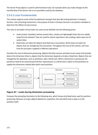 171 
 
The Server Proxy object is used for administrative locks, for example when you make changes to the 
membership of the Server role or to assemblies used by the database.  
3.5.4.3 Lock Fundamentals
This section explores some of the foundational concepts that describe locking behavior in Analysis 
Services. Like all locking mechanisms, the purpose of locks in Analysis Services is to protect metadata or 
data from the effects of concurrency.  
The rules or principles of how locks are used can be distilled into the following points: 
 Locks protect metadata; latches protect data. Latches are lightweight locks that are rapidly 
acquired and released. They are used for atomic operations, like reading a data value out of 
system data.  
 Read locks are taken for objects that feed into a transaction; Write locks are taken for 
objects that are changed by the transaction. Throughout the rest of this section, we’ll see 
how this principle is applied in different operations. 
Consider the case of dimension processing. Objects like data sources and data source views that provide 
data to the dimension (that is, objects that the dimension depends on) take a Read lock. Objects that are 
changed by the operation, such as partitions, take a Write lock. When a dimension is processed, the 
partitions need to be unprocessed and then reprocessed, so a Write lock is taken on the partitions to 
update the dimension‐related data within each partition. 
 
Figure 67 - Locks during dimension processing
Compare the preceding illustration to the following one, which shows only Read locks used for partition 
processing. Because no major objects depend on a partition, the only Write lock in play is on the 
partition itself. 
 