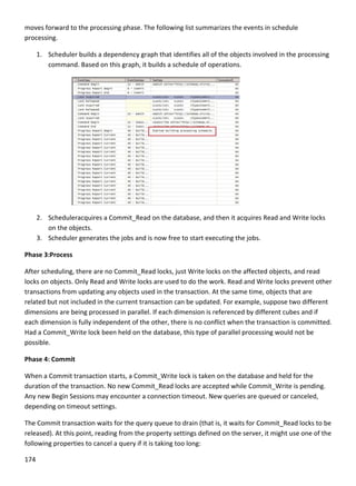 174 
 
moves forward to the processing phase. The following list summarizes the events in schedule 
processing. 
1. Scheduler builds a dependency graph that identifies all of the objects involved in the processing 
command. Based on this graph, it builds a schedule of operations. 
 
2. Scheduleracquires a Commit_Read on the database, and then it acquires Read and Write locks 
on the objects. 
3. Scheduler generates the jobs and is now free to start executing the jobs. 
Phase 3:Process 
After scheduling, there are no Commit_Read locks, just Write locks on the affected objects, and read 
locks on objects. Only Read and Write locks are used to do the work. Read and Write locks prevent other 
transactions from updating any objects used in the transaction. At the same time, objects that are 
related but not included in the current transaction can be updated. For example, suppose two different 
dimensions are being processed in parallel. If each dimension is referenced by different cubes and if 
each dimension is fully independent of the other, there is no conflict when the transaction is committed. 
Had a Commit_Write lock been held on the database, this type of parallel processing would not be 
possible. 
Phase 4: Commit 
When a Commit transaction starts, a Commit_Write lock is taken on the database and held for the 
duration of the transaction. No new Commit_Read locks are accepted while Commit_Write is pending. 
Any new Begin Sessions may encounter a connection timeout. New queries are queued or canceled, 
depending on timeout settings. 
The Commit transaction waits for the query queue to drain (that is, it waits for Commit_Read locks to be 
released). At this point, reading from the property settings defined on the server, it might use one of the 
following properties to cancel a query if it is taking too long:  
 