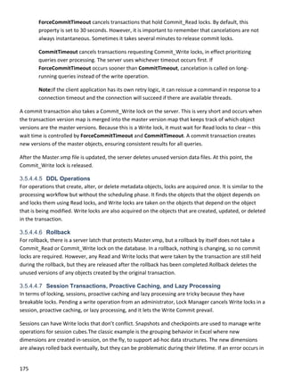 175 
 
ForceCommitTimeout cancels transactions that hold Commit_Read locks. By default, this 
property is set to 30 seconds. However, it is important to remember that cancelations are not 
always instantaneous. Sometimes it takes several minutes to release commit locks.  
CommitTimeout cancels transactions requesting Commit_Write locks, in effect prioritizing 
queries over processing. The server uses whichever timeout occurs first. If 
ForceCommitTimeout occurs sooner than CommitTimeout, cancelation is called on long‐
running queries instead of the write operation. 
Note:If the client application has its own retry logic, it can reissue a command in response to a 
connection timeout and the connection will succeed if there are available threads. 
A commit transaction also takes a Commit_Write lock on the server. This is very short and occurs when 
the transaction version map is merged into the master version map that keeps track of which object 
versions are the master versions. Because this is a Write lock, it must wait for Read locks to clear – this 
wait time is controlled by ForceCommitTimeout and CommitTimeout. A commit transaction creates 
new versions of the master objects, ensuring consistent results for all queries. 
After the Master.vmp file is updated, the server deletes unused version data files. At this point, the 
Commit_Write lock is released. 
3.5.4.4.5 DDL Operations
For operations that create, alter, or delete metadata objects, locks are acquired once. It is similar to the 
processing workflow but without the scheduling phase. It finds the objects that the object depends on 
and locks them using Read locks, and Write locks are taken on the objects that depend on the object 
that is being modified. Write locks are also acquired on the objects that are created, updated, or deleted 
in the transaction. 
3.5.4.4.6 Rollback
For rollback, there is a server latch that protects Master.vmp, but a rollback by itself does not take a 
Commit_Read or Commit_Write lock on the database. In a rollback, nothing is changing, so no commit 
locks are required. However, any Read and Write locks that were taken by the transaction are still held 
during the rollback, but they are released after the rollback has been completed.Rollback deletes the 
unused versions of any objects created by the original transaction.  
3.5.4.4.7 Session Transactions, Proactive Caching, and Lazy Processing
In terms of locking, sessions, proactive caching and lazy processing are tricky because they have 
breakable locks. Pending a write operation from an administrator, Lock Manager cancels Write locks in a 
session, proactive caching, or lazy processing, and it lets the Write Commit prevail. 
Sessions can have Write locks that don’t conflict. Snapshots and checkpoints are used to manage write 
operations for session cubes.The classic example is the grouping behavior in Excel where new 
dimensions are created in‐session, on the fly, to support ad‐hoc data structures. The new dimensions 
are always rolled back eventually, but they can be problematic during their lifetime. If an error occurs in 
 