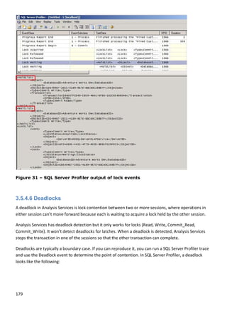 179 
 
 
Figure 31 – SQL Server Profiler output of lock events
 
3.5.4.6 Deadlocks
A deadlock in Analysis Services is lock contention between two or more sessions, where operations in 
either session can’t move forward because each is waiting to acquire a lock held by the other session. 
Analysis Services has deadlock detection but it only works for locks (Read, Write, Commit_Read, 
Commit_Write). It won’t detect deadlocks for latches. When a deadlock is detected, Analysis Services 
stops the transaction in one of the sessions so that the other transaction can complete. 
Deadlocks are typically a boundary case. If you can reproduce it, you can run a SQL Server Profiler trace 
and use the Deadlock event to determine the point of contention. In SQL Server Profiler, a deadlock 
looks like the following: 
 