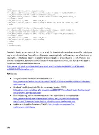 181 
 
<Lock>
<LOCK_OBJECT_ID><Object><DatabaseID>FoodMart
2008</DatabaseID><DimensionID>Promotion</DimensionID></Object></LOCK_OBJECT_ID>
<LOCK_ID>7F15875F-4CCB-4717-AE11-5F8DD48229D0</LOCK_ID>
<LOCK_TRANSACTION_ID>1D3C42F3-E875-409E-96A0-B4911355675D</LOCK_TRANSACTION_ID>
<SPID>29924</SPID>
<LOCK_TYPE>4</LOCK_TYPE> ---- Lock_Write
<LOCK_STATUS>0</LOCK_STATUS> ---- waiting on Promotion, which is locked by 29945
</Lock>
<Lock><LOCK_OBJECT_ID><Object><DatabaseID>FoodMart
2008</DatabaseID><DimensionID>Product</DimensionID></Object></LOCK_OBJECT_ID>
<LOCK_ID>96B09D08-F0AE-4FD2-8703-D33CAD6B90F1</LOCK_ID>
<LOCK_TRANSACTION_ID>1D3C42F3-E875-409E-96A0-B4911355675D</LOCK_TRANSACTION_ID>
<SPID>29924</SPID>
<LOCK_TYPE>4</LOCK_TYPE> ---- Lock_Write
<LOCK_STATUS>1</LOCK_STATUS> ---- granted
</Lock><
/LOCKS>
</DeadlockGraph>
 
Deadlocks should be rare events, if they occur at all. Persistent deadlocks indicate a need for redesigning 
your processing strategy. You might need to speed up processing by making greater use of partitions, or 
you might need to take a closer look at other processing options or schedules to see whether you can 
eliminate the conflict. For more information about these recommendations, see  Part 1 of this book or 
the Analysis Services Performance Guide 
(http://www.microsoft.com/downloads/en/details.aspx?FamilyID=3be0488d‐e7aa‐4078‐a050‐
ae39912d2e43&displaylang=en).  
References: 
 Analysis Services Synchronization Best Practices ‐
http://sqlcat.com/technicalnotes/archive/2008/03/16/analysis‐services‐synchronization‐best‐
practices.aspx 
 Deadlock Troubleshooting in SQL Server Analysis Services (SSAS) ‐
http://blogs.msdn.com/b/sql_pfe_blog/archive/2009/08/27/deadlock‐troubleshooting‐in‐sql‐
server‐analysis‐services‐ssas.aspx 
 SSAS: Processing, ForceCommitTimeout and "the operation has been cancelled" ‐ 
http://geekswithblogs.net/darrengosbell/archive/2007/04/24/SSAS‐Processing‐
ForceCommitTimeout‐and‐quotthe‐operation‐has‐been‐cancelledquot.aspx 
 Locking and Unlocking Databases (XMLA) ‐ http://msdn.microsoft.com/en‐
us/library/ms186690.aspx 
 
 
 