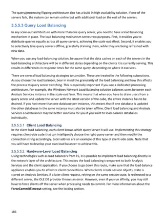 186 
 
The query/processing flipping architecture also has a build in high availability solution. If one of the 
servers fails, the system can remain online but with additional load on the rest of the servers. 
3.5.5.3 Query Load Balancing
In any scale‐out architecture with more than one query server, you need to have a load balancing 
mechanism in place. The load balancing mechanism serves two purposes. First, it enables you to 
distribute queries equally across all query servers, achieving the scale‐out effect. Second, it enables you 
to selectively take query servers offline, gracefully draining them, while they are being refreshed with 
new data.  
When you use any load‐balancing solution, be aware that the data caches on each of the servers in the 
load‐balancing architecture will be in different states depending on the clients it is currently serving. This 
results in differences in response times for the same query, depending on where it executes. 
There are several load balancing strategies to consider. These are treated in the following subsections. 
As you choose the load balancer, bear in mind the granularity of the load balancing and how this affects 
the process to query server switching. This is especially important if you use a dedicated processing 
architecture. For example, the Windows Network Load Balancing solution balances users between each 
Analysis Services Instance in the scale‐out farm. This means that when you have to drain users from a 
query server and update the server with the latest version of the cube, the entire instance has to be 
drained. If you host more than one database per instance, this means that if one database is updated 
the other databases in the same instance must also be taken offline. Client load balancing and Analysis 
Services Load Balancer may be better solutions for you if you want to load‐balance databases 
individually. 
3.5.5.3.1 Client Load Balancing
In the client load balancing, each client knows which query server it will use. Implementing this strategy 
requires client‐side code that can intelligently choose the right query server and then modify the 
connection string accordingly. Excel add‐ins are an example of this type of client‐side code. Note that 
you will have to develop your own load balancer to achieve this. 
3.5.5.3.2 Hardware-Level Load Balancing
Using technologies such as load balancers from F5, it is possible to implement load balancing directly in 
the network layer of the architecture. This makes the load balancing transparent to both Analysis 
Services and the client application. If you choose to go down this route, make sure that the load‐balance 
appliance enables you to affinitize client connections. When clients create session objects, state is 
stored on Analysis Services. If a later client request, relying on the same session state, is redirected to a 
different server, the OLE DB provider throws an error. However, even if you run affinity, you may still 
have to force clients off the server when processing needs to commit. For more information about the 
ForceCommitTimeout setting, see the locking section.  
 