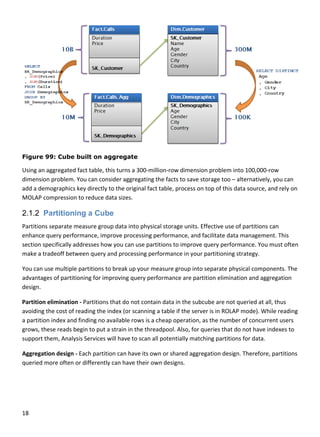 18 
 
 
Figure 99: Cube built on aggregate
Using an aggregated fact table, this turns a 300‐million‐row dimension problem into 100,000‐row 
dimension problem. You can consider aggregating the facts to save storage too – alternatively, you can 
add a demographics key directly to the original fact table, process on top of this data source, and rely on 
MOLAP compression to reduce data sizes. 
2.1.2 Partitioning a Cube
Partitions separate measure group data into physical storage units. Effective use of partitions can 
enhance query performance, improve processing performance, and facilitate data management. This 
section specifically addresses how you can use partitions to improve query performance. You must often 
make a tradeoff between query and processing performance in your partitioning strategy. 
You can use multiple partitions to break up your measure group into separate physical components. The 
advantages of partitioning for improving query performance are partition elimination and aggregation 
design. 
Partition elimination ‐ Partitions that do not contain data in the subcube are not queried at all, thus 
avoiding the cost of reading the index (or scanning a table if the server is in ROLAP mode). While reading 
a partition index and finding no available rows is a cheap operation, as the number of concurrent users 
grows, these reads begin to put a strain in the threadpool. Also, for queries that do not have indexes to 
support them, Analysis Services will have to scan all potentially matching partitions for data. 
Aggregation design ‐ Each partition can have its own or shared aggregation design. Therefore, partitions 
queried more often or differently can have their own designs.  
 