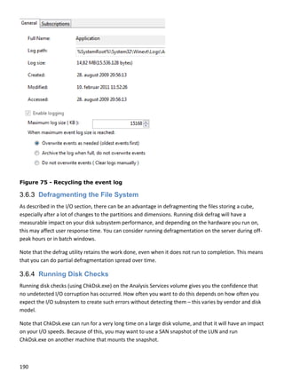190 
 
 
Figure 75 - Recycling the event log
3.6.3 Defragmenting the File System
As described in the I/O section, there can be an advantage in defragmenting the files storing a cube, 
especially after a lot of changes to the partitions and dimensions. Running disk defrag will have a 
measurable impact on your disk subsystem performance, and depending on the hardware you run on, 
this may affect user response time. You can consider running defragmentation on the server during off‐
peak hours or in batch windows. 
Note that the defrag utility retains the work done, even when it does not run to completion. This means 
that you can do partial defragmentation spread over time. 
3.6.4 Running Disk Checks
Running disk checks (using ChkDsk.exe) on the Analysis Services volume gives you the confidence that 
no undetected I/O corruption has occurred. How often you want to do this depends on how often you 
expect the I/O subsystem to create such errors without detecting them – this varies by vendor and disk 
model.  
Note that ChkDsk.exe can run for a very long time on a large disk volume, and that it will have an impact 
on your I/O speeds. Because of this, you may want to use a SAN snapshot of the LUN and run 
ChkDsk.exe on another machine that mounts the snapshot. 
 