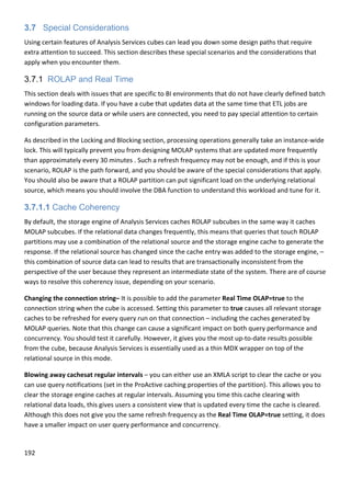 192 
 
3.7 Special Considerations
Using certain features of Analysis Services cubes can lead you down some design paths that require 
extra attention to succeed. This section describes these special scenarios and the considerations that 
apply when you encounter them. 
3.7.1 ROLAP and Real Time
This section deals with issues that are specific to BI environments that do not have clearly defined batch 
windows for loading data. If you have a cube that updates data at the same time that ETL jobs are 
running on the source data or while users are connected, you need to pay special attention to certain 
configuration parameters. 
As described in the Locking and Blocking section, processing operations generally take an instance‐wide 
lock. This will typically prevent you from designing MOLAP systems that are updated more frequently 
than approximately every 30 minutes . Such a refresh frequency may not be enough, and if this is your 
scenario, ROLAP is the path forward, and you should be aware of the special considerations that apply. 
You should also be aware that a ROLAP partition can put significant load on the underlying relational 
source, which means you should involve the DBA function to understand this workload and tune for it. 
3.7.1.1 Cache Coherency
By default, the storage engine of Analysis Services caches ROLAP subcubes in the same way it caches 
MOLAP subcubes. If the relational data changes frequently, this means that queries that touch ROLAP 
partitions may use a combination of the relational source and the storage engine cache to generate the 
response. If the relational source has changed since the cache entry was added to the storage engine, – 
this combination of source data can lead to results that are transactionally inconsistent from the 
perspective of the user because they represent an intermediate state of the system. There are of course 
ways to resolve this coherency issue, depending on your scenario. 
Changing the connection string– It is possible to add the parameter Real Time OLAP=true to the 
connection string when the cube is accessed. Setting this parameter to true causes all relevant storage 
caches to be refreshed for every query run on that connection – including the caches generated by 
MOLAP queries. Note that this change can cause a significant impact on both query performance and 
concurrency. You should test it carefully. However, it gives you the most up‐to‐date results possible 
from the cube, because Analysis Services is essentially used as a thin MDX wrapper on top of the 
relational source in this mode. 
Blowing away cachesat regular intervals – you can either use an XMLA script to clear the cache or you 
can use query notifications (set in the ProActive caching properties of the partition). This allows you to 
clear the storage engine caches at regular intervals. Assuming you time this cache clearing with 
relational data loads, this gives users a consistent view that is updated every time the cache is cleared. 
Although this does not give you the same refresh frequency as the Real Time OLAP=true setting, it does 
have a smaller impact on user query performance and concurrency. 
 