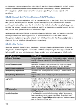 193 
 
As you can see from these two options, going towards real‐time cubes requires you to carefully consider 
tradeoffs between refresh frequencies and performance. Full coherency is possible but expensive. 
However, you can get a loose coherency that is much cheaper. Analysis Services supports both 
paradigms. 
3.7.1.2 Manually Set Partition Slicers on ROLAP Partitions
When Analysis Services processes the index on a MOLAP partition, it collects data about the attributes in 
that partition. Assuming the data matches only one attribute value, an automatic slicer is set on the 
partition, eliminating it from scans that do not include that attribute value. For example, if you process a 
partition that has data from December 2008 only, Analysis Services detects this slicing and only accesses 
that partition when queries request data in that time range. 
Because ROLAP data resides outside of Analysis Services, the automatic slicer functionality is not used. 
Unless you set the slicer manually (which can be done from both Visual Studio and SQL Server 
Management Studio) every query has to touch every ROLAP partition. It is therefore a good practice to 
always set slices on ROLAP partitions when they are available. 
3.7.1.3 UDM Design
When you design for ROLAP access, it is generally a good idea to keep the UDM as simple as possible. 
The gives the relational engine the best possible conditions for optimizing for the query workload. The 
following table lists some optimizations you should consider when switching a cube to ROLAP mode. 
Existing feature usage  ROLAP redesign 
Reference dimensions  Switch to a pure star schema to eliminate unnecessary joins and 
provide relational engine with optimal conditions for query 
execution. 
Parent/child dimensions  Normalize the parent‐child dimension (for more information 
about how to do this, see the references for this section).  
Many‐to‐many dimensions  Reduce intermediate table sizes using matrix compression. 
Query binding of partitions  Switch to table binding. Consider binding to a view if queries are 
needed. 
Query binding of dimensions  Implement the result of the query in the relational source 
instead. 
Aggregates  Consider reducing the number of aggregates. Be aware of 
conditions and features in the relational engine so that you fully 
understand the tradeoffs. For example, in SQL Server 2008 R2, it 
is often a good idea to focus on aggregates that are targeted only 
at the leaf level and/or [all] level of attributes). 
MDX calculations  Optimize carefully, and avoid cell‐by‐cell operations in large 
ROLAP partitions. 
ROLAP dimensions  If at all possible, use MOLAP dimensions. MOLAP dimensions 
have much better performance than ROLAP dimensions and if 
you run regular ProcessAdd operations, you can keep them up to 
date at short refresh intervals. 
 