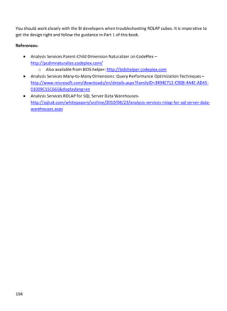 194 
 
 
You should work closely with the BI developers when troubleshooting ROLAP cubes. It is imperative to 
get the design right and follow the guidance in Part 1 of this book. 
References: 
 Analysis Services Parent‐Child Dimension Naturalizer on CodePlex –
http://pcdimnaturalize.codeplex.com/ 
o Also available from BIDS helper: http://bidshelper.codeplex.com 
 Analysis Services Many‐to‐Many Dimensions: Query Performance Optimization Techniques – 
http://www.microsoft.com/downloads/en/details.aspx?FamilyID=3494E712‐C90B‐4A4E‐AD45‐
01009C15C665&displaylang=en 
 Analysis Services ROLAP for SQL Server Data Warehouses‐ 
http://sqlcat.com/whitepapers/archive/2010/08/23/analysis‐services‐rolap‐for‐sql‐server‐data‐
warehouses.aspx 
 
