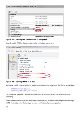 196 
 
 
Figure 76 - Setting the Data Source to Snapshot
Second, enable MARS in the connection string of the data source view. 
 
Figure 77 - Setting MARS in a DSV
And finally, enable either snapshot or read committed snapshot isolation in the SQL Server database. 
ALTERDATABASE [Database]
SETREAD_COMMITTED_SNAPSHOTON 
Processing now uses MARS, and snapshots generate a consistent view of the dimension during 
processing. 
Understand that maintaining the snapshot during processing, as well as streaming the data through 
MARS, does not provide the same performance as the default processing option.  
 