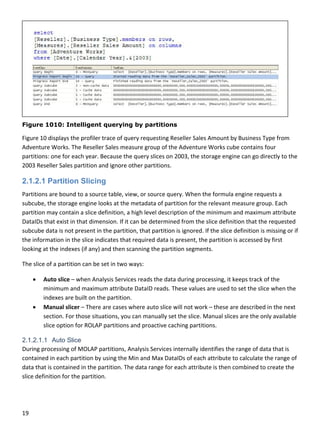 19 
 
Figure 1010: Intelligent querying by partitions
Figure 10 displays the profiler trace of query requesting Reseller Sales Amount by Business Type from 
Adventure Works. The Reseller Sales measure group of the Adventure Works cube contains four 
partitions: one for each year. Because the query slices on 2003, the storage engine can go directly to the 
2003 Reseller Sales partition and ignore other partitions.  
2.1.2.1 Partition Slicing
Partitions are bound to a source table, view, or source query. When the formula engine requests a 
subcube, the storage engine looks at the metadata of partition for the relevant measure group. Each 
partition may contain a slice definition, a high level description of the minimum and maximum attribute 
DataIDs that exist in that dimension. If it can be determined from the slice definition that the requested 
subcube data is not present in the partition, that partition is ignored. If the slice definition is missing or if 
the information in the slice indicates that required data is present, the partition is accessed by first 
looking at the indexes (if any) and then scanning the partition segments. 
The slice of a partition can be set in two ways: 
 Auto slice – when Analysis Services reads the data during processing, it keeps track of the 
minimum and maximum attribute DataID reads. These values are used to set the slice when the 
indexes are built on the partition.  
 Manual slicer – There are cases where auto slice will not work – these are described in the next 
section. For those situations, you can manually set the slice. Manual slices are the only available 
slice option for ROLAP partitions and proactive caching partitions. 
2.1.2.1.1 Auto Slice
During processing of MOLAP partitions, Analysis Services internally identifies the range of data that is 
contained in each partition by using the Min and Max DataIDs of each attribute to calculate the range of 
data that is contained in the partition. The data range for each attribute is then combined to create the 
slice definition for the partition.  
 