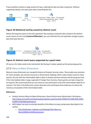 199 
 
If your partition contains a large amount of rows, ordering the data can take a long time. Without 
supporting indexes, the query plan looks something like this. 
 
Figure 40 Relational sorting caused by distinct count
Notice the long time spent on the Sort operation? By creating a clustered index sorted on the distinct 
count column (in this case CustomerPONumber), you can eliminate this sort operation and get a query 
plan that looks like this. 
 
 
Figure 41 Distinct count query supported by a good index
Of course, this index needs to be maintained. But having it in place speeds up the processing queries. 
3.7.3 Many-to-Many Dimensions
Many‐to‐many dimensions are a powerful feature of Analysis Services cubes. They enable easy solutions 
for some complex, yet common scenarios in dimensional modeling. When cubes resolve many‐to‐many 
queries, the join with the intermediate table is done in Analysis Services memory and during query time. 
If the intermediate table is large, especially if it larger than memory, these queries can take a long time 
to respond. We recommend that you use many‐to‐many dimensions only if the intermediate table fits in 
memory. The links in the References section describe some techniques that enable you to reduce the 
memory consumption of the intermediate table. 
References: 
 Analysis Services Many‐to‐Many Dimensions: Query Performance Optimization Techniques – 
http://www.microsoft.com/downloads/en/details.aspx?FamilyID=3494E712‐C90B‐4A4E‐AD45‐
01009C15C665&displaylang=en 
 BIDS Helper has tools to estimate benefits of the Many‐to‐many compression described in the 
section: 
o http://bidshelper.codeplex.com/wikipage?title=Many‐to‐
Many%20Matrix%20Compression 
 