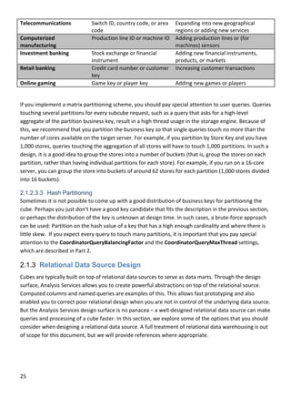 25 
 
Telecommunications  Switch ID, country code, or area 
code 
Expanding into new geographical 
regions or adding new services 
Computerized 
manufacturing 
Production line ID or machine ID  Adding production lines or (for 
machines) sensors 
Investment banking  Stock exchange or financial 
instrument 
Adding new financial instruments, 
products, or markets 
Retail banking  Credit card number or customer 
key 
Increasing customer transactions 
Online gaming  Game key or player key  Adding new games or players 
 
If you implement a matrix partitioning scheme, you should pay special attention to user queries. Queries 
touching several partitions for every subcube request, such as a query that asks for a high‐level 
aggregate of the partition business key, result in a high thread usage in the storage engine. Because of 
this, we recommend that you partition the business key so that single queries touch no more than the 
number of cores available on the target server. For example, if you partition by Store Key and you have 
1,000 stores, queries touching the aggregation of all stores will have to touch 1,000 partitions. In such a 
design, it is a good idea to group the stores into a number of buckets (that is, group the stores on each 
partition, rather than having individual partitions for each store). For example, if you run on a 16‐core 
server, you can group the store into buckets of around 62 stores for each partition (1,000 stores divided 
into 16 buckets). 
2.1.2.3.3 Hash Partitioning
Sometimes it is not possible to come up with a good distribution of business keys for partitioning the 
cube. Perhaps you just don’t have a good key candidate that fits the description in the previous section, 
or perhaps the distribution of the key is unknown at design time. In such cases, a brute‐force approach 
can be used: Partition on the hash value of a key that has a high enough cardinality and where there is 
little skew.  If you expect every query to touch many partitions, it is important that you pay special 
attention to the CoordinatorQueryBalancingFactor and the CoordinatorQueryMaxThread settings, 
which are described in Part 2. 
2.1.3 Relational Data Source Design
Cubes are typically built on top of relational data sources to serve as data marts. Through the design 
surface, Analysis Services allows you to create powerful abstractions on top of the relational source. 
Computed columns and named queries are examples of this. This allows fast prototyping and also 
enabled you to correct poor relational design when you are not in control of the underlying data source. 
But the Analysis Services design surface is no panacea – a well‐designed relational data source can make 
queries and processing of a cube faster. In this section, we explore some of the options that you should 
consider when designing a relational data source. A full treatment of relational data warehousing is out 
of scope for this document, but we will provide references where appropriate. 
 