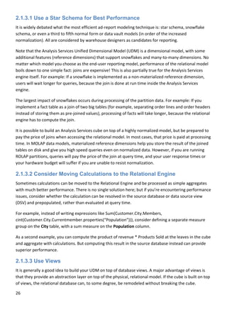 26 
 
2.1.3.1 Use a Star Schema for Best Performance
It is widely debated what the most efficient ad‐report modeling technique is: star schema, snowflake 
schema, or even a third to fifth normal form or data vault models (in order of the increased 
normalization). All are considered by warehouse designers as candidates for reporting.  
Note that the Analysis Services Unified Dimensional Model (UDM) is a dimensional model, with some 
additional features (reference dimensions) that support snowflakes and many‐to‐many dimensions. No 
matter which model you choose as the end‐user reporting model, performance of the relational model 
boils down to one simple fact: joins are expensive! This is also partially true for the Analysis Services 
engine itself. For example: If a snowflake is implemented as a non‐materialized reference dimension, 
users will wait longer for queries, because the join is done at run time inside the Analysis Services 
engine.   
The largest impact of snowflakes occurs during processing of the partition data. For example: If you 
implement a fact table as a join of two big tables (for example, separating order lines and order headers 
instead of storing them as pre‐joined values), processing of facts will take longer, because the relational 
engine has to compute the join. 
It is possible to build an Analysis Services cube on top of a highly normalized model, but be prepared to 
pay the price of joins when accessing the relational model. In most cases, that price is paid at processing 
time. In MOLAP data models, materialized reference dimensions help you store the result of the joined 
tables on disk and give you high speed queries even on normalized data. However, if you are running 
ROLAP partitions, queries will pay the price of the join at query time, and your user response times or 
your hardware budget will suffer if you are unable to resist normalization. 
2.1.3.2 Consider Moving Calculations to the Relational Engine
Sometimes calculations can be moved to the Relational Engine and be processed as simple aggregates 
with much better performance. There is no single solution here; but if you’re encountering performance 
issues, consider whether the calculation can be resolved in the source database or data source view 
(DSV) and prepopulated, rather than evaluated at query time. 
For example, instead of writing expressions like Sum(Customer.City.Members, 
cint(Customer.City.Currentmember.properties(“Population”))), consider defining a separate measure 
group on the City table, with a sum measure on the Population column. 
As a second example, you can compute the product of revenue * Products Sold at the leaves in the cube 
and aggregate with calculations. But computing this result in the source database instead can provide 
superior performance. 
2.1.3.3 Use Views
It is generally a good idea to build your UDM on top of database views. A major advantage of views is 
that they provide an abstraction layer on top of the physical, relational model. If the cube is built on top 
of views, the relational database can, to some degree, be remodeled without breaking the cube.  
 