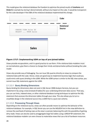 28 
 
This model gives the relational database the freedom to optimize the joined results of LineItems and 
Order(for example by storing it denormalized), without any impact on the cube. It would be transparent 
for the cube developer if the DBA of the relational database implemented this change. 
 
Figure 1717: Implementing UDM on top of pre-joined tables
Views provide encapsulation, and it is good practice to use them. If the relational data modelers insist 
on normalization, give them a chance to change their minds and denormalize without breaking the cube 
model. 
Views also provide easy of debugging. You can issue SQL queries directly on views to compare the 
relational data with the cube. Hence, views are good way to implement business logic that could you 
could mimic with query binding in the UDM. While the UDM syntax is similar to the SQL view syntax, you 
cannot issue SQL statements against the UDM.  
2.1.3.3.1 Query Binding Dimensions
Query binding for dimensions does not exist in SQL Server 2008 Analysis Services, but you can 
implement it by using a view (instead of tables) for your underlying dimension data source. That way, 
you can use hints, indexed views, or other relational database tuning techniques to optimize the SQL 
statement that accesses the dimension tables through your view. This also allows you to turn a 
snowflake design in the relational source into a UDM that is a pure star schema. 
2.1.3.3.2 Processing Through Views
Depending on the relational source, views can often provide means to optimize the behavior of the 
relational database. For example, in SQL Server you can use the NOLOCK hint in the view definition to 
remove the overhead of locking rows as the view is scanned, balancing this with the possibility of getting 
dirty reads. Views can also be used to preaggregate large fact tables using a GROUP BY statement; the 
relational database modeler can even choose to materialize views that use a lot of hardware resources. 
 
