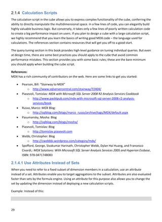 29 
 
2.1.4 Calculation Scripts
The calculation script in the cube allows you to express complex functionality of the cube, conferring the 
ability to directly manipulate the multidimensional space. In a few lines of code, you can elegantly build 
highly valuable business logic. But conversely, it takes only a few lines of poorly written calculation code 
to create a big performance impact on users. If you plan to design a cube with a large calculation script, 
we highly recommend that you learn the basics of writing good MDX code – the language used for 
calculations. The references section contains resources that will get you off to a good start. 
The query tuning section in this book provides high‐level guidance on tuning individual queries. But even 
at design time, there are some best practices you should apply to the cube that avoid common 
performance mistakes. This section provides you with some basic rules; these are the bare minimum 
you should apply when building the cube script. 
References: 
MDX has a rich community of contributors on the web. Here are some links to get you started:  
 Pearson, Bill: “Stairway to MDX” 
o http://www.sqlservercentral.com/stairway/72404/ 
 Piasevoli, Tomislav: MDX with Microsoft SQL Server 2008 R2 Analysis Services Cookbook 
o http://www.packtpub.com/mdx‐with‐microsoft‐sql‐server‐2008‐r2‐analysis‐
services/book 
 Russo, Marco: MDX Blog: 
o http://sqlblog.com/blogs/marco_russo/archive/tags/MDX/default.aspx 
 Pasumansky, Mosha: Blog 
o http://sqlblog.com/blogs/mosha/ 
 Piasevoli, Tomislav: Blog 
o http://tomislav.piasevoli.com 
 Webb, Christopher: Blog 
o http://cwebbbi.wordpress.com/category/mdx/ 
 Spofford, George, Sivakumar Harinath, Christopher Webb, Dylan Hai Huang, and Francesco 
Civardi,: MDX Solutions: With Microsoft SQL Server Analysis Services 2005 and Hyperion Essbase, 
ISBN: 978‐0471748083 
2.1.4.1 Use Attributes Instead of Sets
When you need to refer to a fixed subset of dimension members in a calculation, use an attribute 
instead of a set. Attributes enable you to target aggregations to the subset. Attributes are also evaluated 
faster than sets by the formula engine. Using an attribute for this purpose also allows you to change the 
set by updating the dimension instead of deploying a new calculation scripts. 
Example: Instead of this: 
 
 