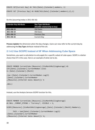 30 
 
CREATE SET[Current Day] AS TAIL([Date].[Calendar].members, 1) 
CREATE SET [Previous Day] AS HEAD(TAIL(Date].[Calendar].members),2),1) 
 
Do this (assuming today is 2011‐06‐16): 
Calendar Key Attribute  Day Type Attribute  
(Flexible relationship to key) 
2011‐06‐13  Old Dates 
2011‐06‐14  Old Dates 
2011‐06‐15  Previous Day 
2011‐06‐16  Current Day 
 
Process Update the dimension when the day changes. Users can now refer to the current day by 
addressing the Day Type attribute instead of the set. 
2.1.4.2 Use SCOPE Instead of IIF When Addressing Cube Space
Sometimes, you want a calculation to only apply for a specific subset of cube space. SCOPE is a better 
choice than IIF in this case. Here is an example of what not to do. 
 
CREATE MEMBER CurrentCube.[Measures].[SixMonthRollingAverage] AS 
IIF([Date].[Calendar].CurrentMember.Level  
Is [Date].[Calendar].[Month] 
,Sum ([Date].[Calendar].CurrentMember.Lag(5) 
:[Date].[Calendar].CurrentMember 
,[Measures].[Internet Sales Amount])/ 6 
,NULL) 
Instead, use the Analysis Services SCOPE function for this. 
 
CREATE MEMBER CurrentCube.[Measures].[SixMonthRollingAverage] 
AS NULL ,FORMAT_STRING = "Currency", VISIBLE = 1;  
SCOPE([Measures].[SixMonthRollingAverage],[Date].[Calendar].[Month].Members);  
  THIS = Sum([Date].[Calendar].CurrentMember.Lag(5) 
:[Date].[Calendar].CurrentMember 
,[Measures].[Internet Sales Amount])/ 6; 
 
