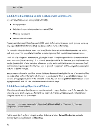 31 
 
  END SCOPE; 
2.1.4.3 Avoid Mimicking Engine Features with Expressions
Several native features can be mimicked with MDX: 
 Unary operators 
 Calculated columns in the data source view (DSV) 
 Measure expressions 
 Semiadditive measures 
You can reproduce each these features in MDX script (in fact, sometimes you must, because some are 
only supported in the Enterprise SKU), but doing so often hurts performance. 
For example, using distributive unary operators (that is, those whose member order does not matter, 
such as +, ‐, and ~) is generally twice as fast as trying to mimic their capabilities with assignments.  
There are rare exceptions. For example, you might be able to improve performance of nondistributive 
unary operators (those involving *, /, or numeric values) with MDX. Furthermore, you may know some 
special characteristic of your data that allows you to take a shortcut that improves performance. Such 
optimizations require expert‐level tuning – and in general, you can rely on the Analysis Services engine 
features to do the best job. 
Measure expressions also provide a unique challenge, because they disable the use of aggregates (data 
has to be rolled up from the leaf level). One way to work around this is to use a hidden measure that 
contains preaggregated values in the relational source. You can then target the hidden measure to the 
aggregate values with a SCOPE statement in the calculation script. 
2.1.4.4 Comparing Objects and Values
When determining whether the current member or tuple is a specific object, use IS. For example, the 
following query is not only nonperformant, but incorrect. It forces unnecessary cell evaluation and 
compares values instead of members. 
 
[Customer].[Customer Geography].[Country].&[Australia] = [Customer].[Customer 
Geography].currentmember 
Furthermore, don’t perform extra steps when deducing whether CurrentMember is a particular 
member by involving Intersect and Counting. 
 