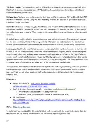 37 
 
Third‐party tools – You can use tools such as HP LoadRunner to generate high‐concurrency load. Note 
that Analysis Services also supports an HTTP‐based interface, which means it may be possible to use 
web stress tools to generate load.  
Roll your own: We have seen customers write their own test harnesses using .NET and the ADOMD.NET 
interface to Analysis Services. Using the .NET threading libraries, it is possible to generate a lot of user 
load from a single load client. 
No matter which load tool you use, you should make sure you collect the runtime of all queries and the 
Performance Monitor counters for all runs. This data enables you to measure the effect of any changes 
you make during your test runs. When you generate user workload there are also some other factors to 
consider.  
First of all, you should test both a sequential run and a parallel run of queries. The sequential run gives 
you the best possible run time of the query while no other users are on the system. The parallel run 
enables you to shake out issues with the cube that are the result of many users running concurrently. 
Second, you should make sure the test scenarios contain a sufficient number of queries so that you will 
be able to run the test scenario for some time. To stress the server properly, and to avoid querying the 
same hotspot values over and over again, queries should touch a variety of data in the cube. If all your 
queries touch a small set of dimension values, it will hardly represent a real production run. One way to 
spread queries over a wider set of cells in the cube is to use query templates. Each template can be used 
to generate a set of queries that are all variants of the same general user behavior. 
Third, your test harness should be able to create reproducible tests. If you are using code that generates 
many queries from a small set of templates, – make sure that it generates the same queries on every 
test run. If not, you introduce an element of randomness in the test that makes it hard to compare 
different runs. 
References: 
 Ascmd.exe on MSDN ‐ http://msdn.microsoft.com/en‐
us/library/ms365187%28v=sql.100%29.aspx 
 Analysis Services Community samples ‐ http://sqlsrvanalysissrvcs.codeplex.com/ 
o Describes how to use ascmd for load generation 
o Contains Visual Studio sample code that achieves a similar effect 
 HP LoadRunner ‐ 
https://h10078.www1.hp.com/cda/hpms/display/main/hpms_content.jsp?zn=bto&cp=1‐11‐
126‐17^8_4000_100 
2.2.4 Clearing Caches
To make test runs reproducible, it is important that each run start with the server in the same state as 
the previous run. To do this, you must clear out any caches created by earlier runs. 
 