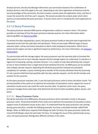 41 
 
Analysis Services, the Security Manager determines user permissions based on the combination of 
Analysis Services roles that apply to the user. Depending on the client application architecture and the 
security privileges of the connection, the client creates a session when the application starts, and then it 
reuses the session for all of the user’s requests. The session provides the context under which client 
queries are executed by the query processor. A session exists until it is closed by the client application or 
the server. 
2.3.1.2 Query Processing
The query processor executes MDX queries and generates a cellset or rowset in return. This section 
provides an overview of how the query processor executes queries. For more information about 
optimizing MDX, see Optimizing MDX. 
To retrieve the data requested by a query, the query processor builds an execution plan to generate the 
requested results from the cube data and calculations. There are two major different types of query 
execution plans: cell‐by‐cell (naïve) evaluation or block mode (subspace) computation. Which one is 
chosen by the engine can have a significant impact on performance. For more information, see Subspace 
Computation. 
To communicate with the storage engine, the query processor uses the execution plan to translate the 
data request into one or more subcube requests that the storage engine can understand. A subcube is a 
logical unit of querying, caching, and data retrieval—it is a subset of cube data defined by the crossjoin 
of one or more members from a single level of each attribute hierarchy. An MDX query can be resolved 
into multiple subcube requests, depending the attribute granularities involved and calculation 
complexity; for example, a query involving every member of the Country attribute hierarchy (assuming 
it’s not a parent‐child hierarchy) would be split into two subcube requests: one for the All member and 
another for the countries. 
As the query processor evaluates cells, it uses the query processor cache to store calculation results. The 
primary benefits of the cache are to optimize the evaluation of calculations and to support the reuse of 
calculation results across users (with the same security roles). To optimize cache reuse, the query 
processor manages three cache layers that determine the level of cache reusability: global, session, and 
query.  
2.3.1.2.1 Query Processor Cache
During the execution of an MDX query, the query processor stores calculation results in the query 
processor cache. The primary benefits of the cache are to optimize the evaluation of calculations and to 
support reuse of calculation results across users. To understand how the query processor uses caching 
during query execution, consider the following example: You have a calculated member called Profit 
Margin. When an MDX query requests Profit Margin by Sales Territory, the query processor caches the 
nonnull Profit Margin values for each Sales Territory. To manage the reuse of the cached results across 
users, the query processor distinguishes different contexts in the cache:  
 