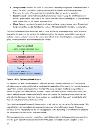 42 
 
 Query Context—contains the result of calculations created by using the WITH keyword within a 
query. The query context is created on demand and terminates when the query is over. 
Therefore, the cache of the query context is not shared across queries in a session.  
 Session Context —contains the result of calculations created by using the CREATE statement 
within a given session. The cache of the session context is reused from request to request in the 
same session, but it is not shared across sessions. 
 Global Context —contains the result of calculations that are shared among users. The cache of 
the global context can be shared across sessions if the sessions share the same security roles.  
The contexts are tiered in terms of their level of reuse. At the top, the query context is can be reused 
only within the query. At the bottom, the global context has the greatest potential for reuse across 
multiple sessions and users because the session context will derive from the global context and the 
query context will derive itself from the session context. 
 
Figure 1919: Cache context layers
During execution, every MDX query must reference all three contexts to identify all of the potential 
calculations and security conditions that can impact the evaluation of the query. For example, to resolve 
a query that contains a query calculated member, the query processor creates a query context to 
resolve the query calculated member, creates a session context to evaluate session calculations, and 
creates a global context to evaluate the MDX script and retrieve the security permissions of the user 
who submitted the query. Note that these contexts are created only if they aren’t already built. After 
they are built, they are reused where possible. 
Even though a query references all three contexts, it will typically use the cache of a single context. This 
means that on a per‐query basis, the query processor must select which cache to use. The query 
processor always attempts to use the broadly applicable cache depending on whether or not it detects 
the presence of calculations at a narrower context.  
If the query processor encounters calculations created at query time, it always uses the query context, 
even if a query also references calculations from the global context (there is an exception to this – 
 