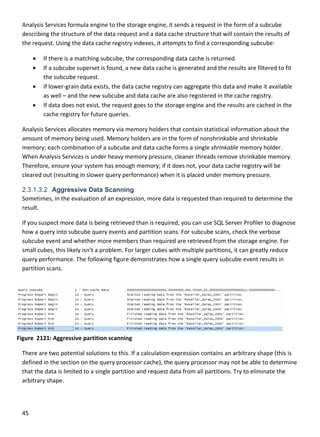 45 
 
Analysis Services formula engine to the storage engine, it sends a request in the form of a subcube 
describing the structure of the data request and a data cache structure that will contain the results of 
the request. Using the data cache registry indexes, it attempts to find a corresponding subcube: 
 If there is a matching subcube, the corresponding data cache is returned. 
 If a subcube superset is found, a new data cache is generated and the results are filtered to fit 
the subcube request. 
 If lower‐grain data exists, the data cache registry can aggregate this data and make it available 
as well – and the new subcube and data cache are also registered in the cache registry. 
 If data does not exist, the request goes to the storage engine and the results are cached in the 
cache registry for future queries. 
Analysis Services allocates memory via memory holders that contain statistical information about the 
amount of memory being used. Memory holders are in the form of nonshrinkable and shrinkable 
memory; each combination of a subcube and data cache forms a single shrinkable memory holder. 
When Analysis Services is under heavy memory pressure, cleaner threads remove shrinkable memory. 
Therefore, ensure your system has enough memory; if it does not, your data cache registry will be 
cleared out (resulting in slower query performance) when it is placed under memory pressure. 
2.3.1.3.2 Aggressive Data Scanning
Sometimes, in the evaluation of an expression, more data is requested than required to determine the 
result.  
If you suspect more data is being retrieved than is required, you can use SQL Server Profiler to diagnose 
how a query into subcube query events and partition scans. For subcube scans, check the verbose 
subcube event and whether more members than required are retrieved from the storage engine. For 
small cubes, this likely isn’t a problem. For larger cubes with multiple partitions, it can greatly reduce 
query performance. The following figure demonstrates how a single query subcube event results in 
partition scans.  
There are two potential solutions to this. If a calculation expression contains an arbitrary shape (this is 
defined in the section on the query processor cache), the query processor may not be able to determine 
that the data is limited to a single partition and request data from all partitions. Try to eliminate the 
arbitrary shape. 
Figure  2121: Aggressive partition scanning 
 