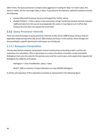 46 
 
Other times, the query processor is simply overly aggressive in asking for data. For small cubes, this 
doesn’t matter, but for very large cubes, it does. If you observe this behavior, potential solutions include 
the following: 
 Contact Microsoft Customer Service and Support for further advice.  
 Disable Prefetch = 1 (this is done in the connection string): Sometimes Analysis Services requests 
additional data from the source to prepopulate the cache; it may help to turn it off so that 
Analysis Services does not request too much data. 
2.3.2 Query Processor Internals
There are several changes to query processor internals in SQL Server 2008 Analysis Services that are 
applicable today (compared to SQL Server 2005 Analysis Services). In this section, these changes are 
discussed before specific optimization techniques are introduced. 
2.3.2.1 Subspace Computation
The key idea behind subspace computation is best introduced by contrasting it with a cell‐by‐cell 
evaluation of a calculation. (This is also known as a naïve calculation.) Consider a trivial calculation 
RollingSum that sums the sales for the previous year and the current year, and a query that requests the 
RollingSum for 2005 for all Products. 
  RollingSum = (Year.PrevMember, Sales) + Sales 
  SELECT 2005 on columns, Product.Members on rows WHERE RollingSum 
A cell‐by‐cell evaluation of this calculation proceeds as represented in the following figure.  
 