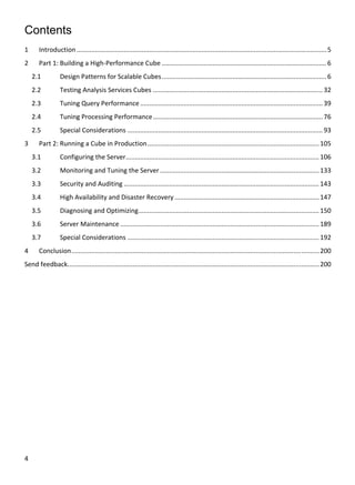 4 
 
Contents
1  Introduction .......................................................................................................................................... 5 
2  Part 1: Building a High‐Performance Cube ........................................................................................... 6 
2.1  Design Patterns for Scalable Cubes ........................................................................................... 6 
2.2  Testing Analysis Services Cubes .............................................................................................. 32 
2.3  Tuning Query Performance ..................................................................................................... 39 
2.4  Tuning Processing Performance .............................................................................................. 76 
2.5  Special Considerations ............................................................................................................ 93 
3  Part 2: Running a Cube in Production ............................................................................................... 105 
3.1  Configuring the Server ........................................................................................................... 106 
3.2  Monitoring and Tuning the Server ........................................................................................ 133 
3.3  Security and Auditing ............................................................................................................ 143 
3.4  High Availability and Disaster Recovery ................................................................................ 147 
3.5  Diagnosing and Optimizing .................................................................................................... 150 
3.6  Server Maintenance .............................................................................................................. 189 
3.7  Special Considerations .......................................................................................................... 192 
4  Conclusion ......................................................................................................................................... 200 
Send feedback. .......................................................................................................................................... 200 
 